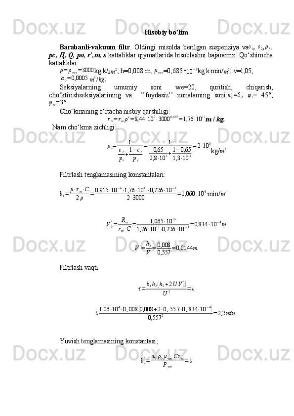 Hisobiy bo’lim
Barabanli-vakuum   filtr .   Oldingi   misolda   berilgan   suspenziya   vac1 ,  	c2 ,ρf,
pc,  Ц , Q, po, r’,m, s  kattaliklar qiymatlarida hisoblashni bajaramiz. Qo‘shimcha
kattaliklar:	
ρ=	ρyuv	=3000
kg	∙ k/
sm 2
; h=0,008 m, 	μyuv =0,685 •
10 − 6
kg	∙ k	∙ min/
m 2
;  v=l,05;
 	
α0=0,0005  
m 3
/ kg ; 
Seksiyalarning   umumiy   soni   we=20,   quritish,   chiqarish,
cho‘ktirishseksiyalarining   va     ’’foydasiz’’   zonalaming   soni: n
c,
= 5 ;
  φ
1 ,
=   45°;	
φm=3°.
Cho‘kmaning o‘rtacha nisbiy qarshiligi:	
rm=	rm,ρs=8,44	∙10	7∙3000	0,887	=1,76	∙10	11
m  /  kg.
Nam cho‘kma zichligi:
ρ
0 = 1
c
2
p
s + 1 − c
2
p
f = 1
0,65
2,8 ∙ 10 3 + 1 − 0,65
1,3 ∙ 10 3 = 2 ∙ 10 3
kg/
m 3
 
Filtrlash tenglamasining konstantalari:
b
1 = μ ∙ r
m ∙ C
2 ρ = 0,915 ∙ 10 − 6
∙ 1,76 ∙ 10 11
∙ 0,726 ∙ 10 − 3
2 ∙ 3000 = 1,060 ∙ 10 4
 min/
m 2
V
0'
= R
m
r
m ∙ C = 1,065 ∙ 10 10
1,76 ∙ 10 11
∙ 0,726 ∙ 10 − 3 = 0,834 ∙ 10 − 4
m
V '
= h
2
V = 0,008
0,557 = 0,0144 m
Filtrlash vaqti	
τ=	b1h2(h2+2U	V0')	
U	2	=	¿
¿ 1,06 ∙ 10 4
∙ 0 , 008	
( 0,008 + 2 ∙ 0 , 5 5 7 ∙ 0 , 834 ∙ 10 − 4	)
0,557 2 = 2,2 min .
Yuvish tenglamasining konstantasi ;	
b2'=	α0ρ0μyuv	C	rm	
Pyuv	
=¿