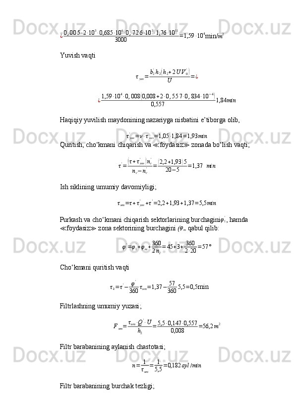 ¿0,005∙2∙10	3∙0,685	∙10	6∙0,726∙10	3∙1,76	∙10	11	
3000	=1,59	∙10	4min/	m2
Yuvish vaqti
τ
yuv = b
2'
h
2	
( h
2 + 2 U V
0'	)
U = ¿
¿ 1,59 ∙ 10 4
∙ 0 , 008	
( 0,008 + 2 ∙ 0 , 5 5 7 ∙ 0 , 834 ∙ 10 − 4	)
0,557 1,84 min
Haqiqiy yuvilish maydonining nazariyga nisbatini e’tiborga olib,
τ
yuv'
= v ∙ τ
yuv = 1,05 ∙ 1,84 = 1,93 min
Quritish, cho‘kmani chiqarish va  ≪ foydasiz ≫  zonada bo‘lish vaqti;	
τ'=	(τ+τyuv'	)nc'	
nc−	nc'	=	(2,2	+1,93	)5	
20	−5	=1,37
   min
Ish siklining umumiy davomiyligi ;
 	
τum=τ+τyuv'	+τ'=2,2	+1,93	+1,37	=5,5	min
Purkash va cho‘kmani chiqarish sektorlarining burchagini φ
1'
, hamda
≪ foydasiz ≫  zona sektorining burchagini  ( φ
m   qabul qilib:
φ '
= φ
1'
+ φ
m + 360
2 n
c = 45 + 3 + 360
2 ∙ 20 = 57 °
Cho‘kmani quritish vaqti
                              τ
k = τ '
− φ '
360 τ
um = 1,37 − 57
360 5,5 = 0,5
min
Filtrlashning umumiy yuzasi ;	
Fum=	τum	∙Q'∙U	
h2	
=	5,5	∙0,147	∙0,557	
0,008	=56,2	m2
Filtr barabanining aylanish chastotasi ;
n = 1
τ
um = 1
5,5 = 0,182 ayl / min
Filtr barabanining burchak tezligi ;