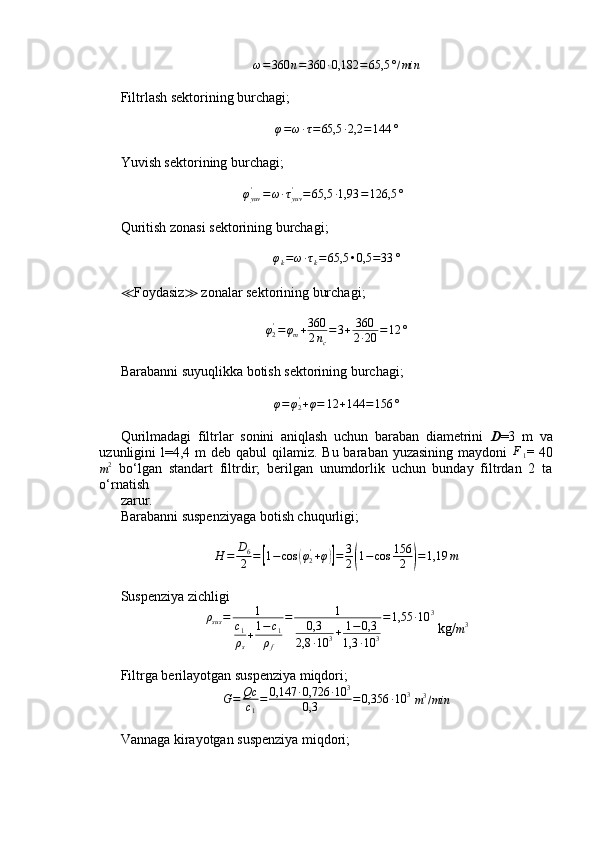 ω=360	n=360	∙0,182	=65,5	°/minFiltrlash sektorining burchagi ;	
φ=ω∙τ=65,5	∙2,2	=144	°
Yuvish sektorining burchagi;
                                   	
φyuv'	=ω∙τyuv'	=65,5	∙1,93	=126,5	°  
Quritish zonasi sektorining burchagi ;
φ
k = ω ∙ τ
k = 65,5 • 0,5 = 33 °
≪ Foydasiz ≫  zonalar sektorining burchagi ;
φ
2'
= φ
m + 360
2 n
c = 3 + 360
2 ∙ 20 = 12 °
Barabanni suyuqlikka botish sektorining burchagi;	
φ=φ2'+φ=	12	+144	=156	°
Qurilmadagi   filtrlar   sonini   aniqlash   uchun   baraban   diametrini   D =3   m   va
uzunligini  l=4,4 m  deb  qabul  qilamiz.  Bu baraban yuzasining  maydoni  	
F1 =   40
m 2
  bo‘lgan   standart   filtrdir;   berilgan   unumdorlik   uchun   bunday   filtrdan   2   ta
o‘rnatish
zarur.
Barabanni suspenziyaga botish chuqurligi;
H = D
6
2 =	
[ 1 − cos	( φ
2'
+ φ	)] = 3
2	( 1 − cos 156
2	) = 1,19 m
Suspenziya zichligi	
ρsus=	1	
c1
ρs
+1−c1	
ρf	
=	1	
0,3	
2,8	∙10	3+	1−0,3	
1,3	∙10	3
=1,55	∙10	3
 kg/
m 3
Filtrga berilayotgan suspenziya miqdori;	
G=	Qc
c1
=	0,147	∙0,726	∙10	3	
0,3	=0,356	∙10	3
 m3/min
Vannaga kirayotgan suspenziya miqdori; 