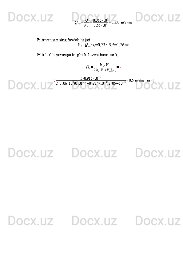 Q
sus = G
ρ
sus = 0,356 ∙ 10 3
1,55 ∙ 10 3 = 0,230
 m3/min
Filtr vannasining foydali hajmi;	
Vb=Qsus	∙τ0
= 0,23 • 5,5=1,26 
m 3
Filtr birlik yuzasiga to‘g‘ri keluvchi havo sarfi;
Q
x = k '
μ V '
2 b
1	
( V '
+ V
0'	)
μ
x = ¿
¿ 5 ∙ 0,915 ∙ 10 − 6
2 ∙ 1 , 06 ∙ 10 4
( 0 , 0144 + 0 , 834 ∙ 10 − 4
) 3 , 05 − 10 − 8 = 0,5
 	
m3/(m2∙min	) 