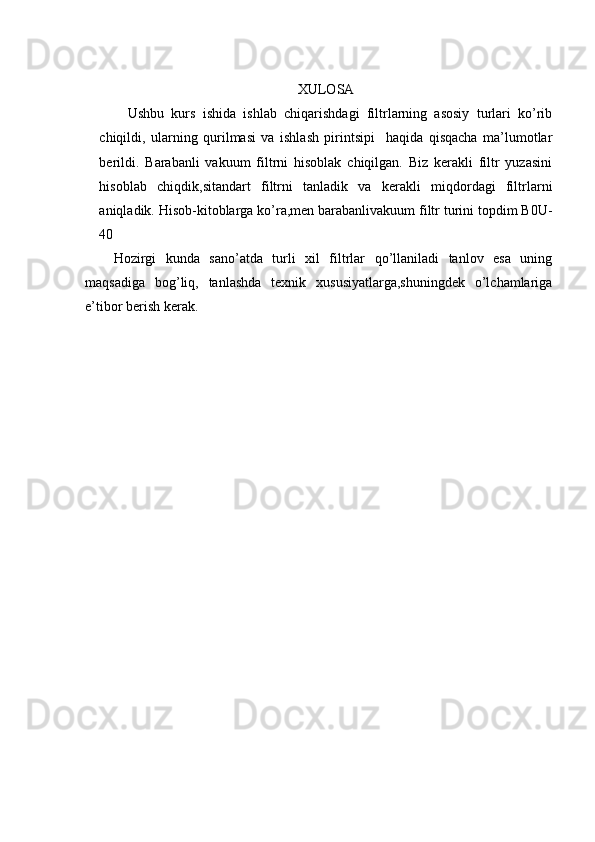 XULOSA
Ushbu   kurs   ishida   ishlab   chiqarishdagi   filtrlarning   asosiy   turlari   ko’rib
chiqildi,   ularning   qurilmasi   va   ishlash   pirintsipi     haqida   qisqacha   ma’lumotlar
berildi.   Barabanli   vakuum   filtrni   hisoblak   chiqilgan.   Biz   kerakli   filtr   yuzasini
hisoblab   chiqdik,sitandart   filtrni   tanladik   va   kerakli   miqdordagi   filtrlarni
aniqladik. Hisob-kitoblarga ko’ra,men barabanlivakuum filtr turini topdim B0U-
40
Hozirgi   kunda   sano’atda   turli   xil   filtrlar   qo’llaniladi   tanlov   esa   uning
maqsadiga   bog’liq,   tanlashda   texnik   xususiyatlarga,shuningdek   o’lchamlariga
e’tibor berish kerak.