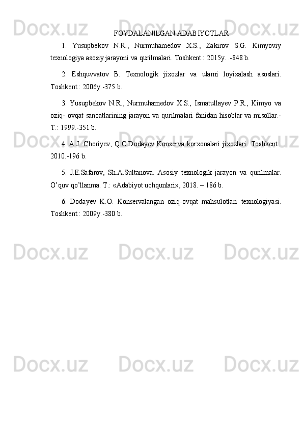 FOYDALANILGAN ADABIYOTLAR
1.   Yusupbekov   N.R.,   Nurmuhamedov   X.S.,   Zakirov   S.G.   Kimyoviy
texnologiya asosiy jarayoni va qurilmalari. Toshkent.: 2015y. .-848 b.
2.   Eshquvvatov   B .   Texnologik   jixozlar   va   ularni   loyixalash   asoslari .
Toshkent.: 2006y.-375 b.
3.   Yusupbekov   N.R.,   Nurmuhamedov   X.S.,   Ismatullayev   P.R.,   Kimyo   va
oziq- ovqat  sanoatlarining jarayon va qurilmalari fanidan hisoblar va misollar.-
T.: 1999.-351 b.
4.   A.J.   Choriyev,   Q.O.Dodayev   Konserva   korxonalari   jixozlari.   Toshkent.:
2010.-196 b.
5 .   J.E.Safarov,   Sh.A.Sultanova.   Asosiy   texnologik   jarayon   va   qurilmalar.
O’quv qo’llanma. T.: «Adabiyot uchqunlari», 2018. – 186 b.
6.   Dodayev   K.O.   Konservalangan   oziq-ovqat   mahsulotlari   texnologiyasi.
Toshkent.: 2009y.-380 b.