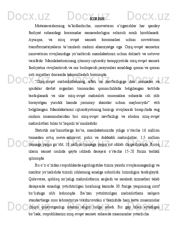 KIRISH
Mutaxassislarning   ta’kidlashicha,   innovatsion   o’zgarishlar   har   qanday
faoliyat   sohasidagi   korxonalar   samaradorligini   oshirish   omili   hisoblanadi.
Ayniqsa,   va   oziq   ovqat   sanoati   korxonalari   uchun   investitsion
transformatsiyalarni   ta minlash   muhim   ahamiyatga   ega.   Oziq-ovqat   sanoatiniʼ
innovatsion   rivojlanishga   yo’naltirish   mamlakatimiz   uchun   dolzarb   va   ustuvor
vazifadir. Mamlakatimizning ijtimoiy-iqtisodiy taraqqiyotida oziq-ovqat sanoati
faoliyatini rivojlantirish va uni boshqarish jarayonlari amaldagi qonun va qonun
osti xujjatlari doirasida takomillashib bormoqda. 
“Oziq-ovqat   mahsulotlarining   sifati   va   xavfsizligiga   doir   normalar   va
qoidalar   davlat   organlari   tomonidan   qonunchilikda   belgilangan   tartibda
tasdiqlanadi   va   ular   oziq-ovqat   mahsuloti   muomalasi   sohasida   ish   olib
borayotgan   yuridik   hamda   jismoniy   shaxslar   uchun   majburiydir”   etib
belgilangan.   Mamlakatimiz   iqtisodiyotining   hozirgi   rivojlanish   bosqichida   eng
muhim   muammolaridan   biri   oziq-ovqat   xavfsizligi   va   aholini   oziq-ovqat
mahsulotlari bilan to’laqonli ta’minlashdir. 
Statistik   ma lumotlarga   ko ra,   mamlakatimizda   yiliga   o rtacha   16   million	
ʼ ʻ ʻ
tonnadan   ortiq   meva-sabzavot,   poliz   va   dukkakli   mahsulotlar,   1,5   million
tonnaga yaqin go sht, 10 million tonnaga yaqin sut ishlab chiqarilmoqda. Biroq
ʻ
ularni   sanoat   usulida   qayta   ishlash   darajasi   o rtacha   15-20   foizni   tashkil	
ʻ
qilmoqda.  
Bu o z-o zidan respublikada agrologistika tizimi yaxshi rivojlanmaganligi va	
ʻ ʻ
mazkur yo nalishda tizimli ishlarning amalga oshirilishi lozimligini tasdiqlaydi.	
ʻ
Qolaversa,  qishloq   xo jaligi  mahsulotlarini  saqlash  va  saralash  xizmatlari  talab	
ʻ
darajasida   emasligi   yetishtirilgan   hosilning   kamida   30   foizga   yaqinining   isrof
bo lishiga   olib   kelmoqda.   Ba zan   yetishtirilgan   mahsulotlarni   xalqaro	
ʻ ʼ
standartlarga mos laboratoriya tekshiruvidan o tkazishda ham katta muammolar	
ʻ
chiqib   qolayotganligi   odamni   abgor   holga   soladi.   Bir   gap   bilan   aytadigan
bo lsak, respublikamiz oziq-ovqat sanoati sohasida muammolar yetarlicha.	
ʻ 