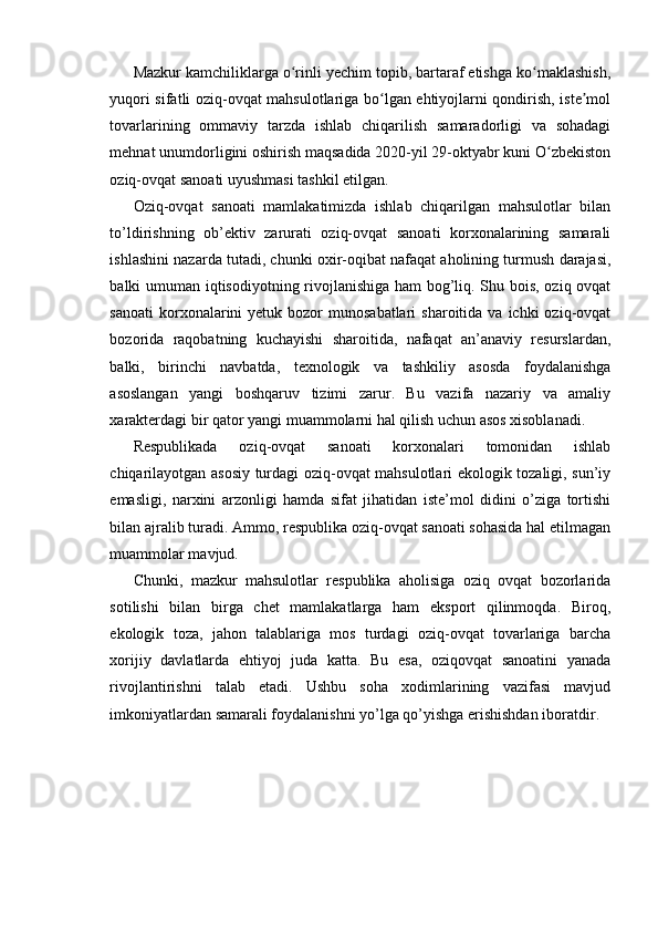 Mazkur kamchiliklarga o rinli yechim topib, bartaraf etishga ko maklashish,ʻ ʻ
yuqori sifatli oziq-ovqat mahsulotlariga bo lgan ehtiyojlarni qondirish, iste mol	
ʻ ʼ
tovarlarining   ommaviy   tarzda   ishlab   chiqarilish   samaradorligi   va   sohadagi
mehnat unumdorligini oshirish maqsadida 2020-yil 29-oktyabr kuni O zbekiston	
ʻ
oziq-ovqat sanoati uyushmasi tashkil etilgan.
Oziq-ovqat   sanoati   mamlakatimizda   ishlab   chiqarilgan   mahsulotlar   bilan
to’ldirishning   ob’ektiv   zarurati   oziq-ovqat   sanoati   korxonalarining   samarali
ishlashini nazarda tutadi, chunki oxir-oqibat nafaqat aholining turmush darajasi,
balki umuman iqtisodiyotning rivojlanishiga ham bog’liq. Shu bois, oziq ovqat
sanoati   korxonalarini   yetuk bozor   munosabatlari  sharoitida  va  ichki  oziq-ovqat
bozorida   raqobatning   kuchayishi   sharoitida,   nafaqat   an’anaviy   resurslardan,
balki,   birinchi   navbatda,   texnologik   va   tashkiliy   asosda   foydalanishga
asoslangan   yangi   boshqaruv   tizimi   zarur.   Bu   vazifa   nazariy   va   amaliy
xarakterdagi bir qator yangi muammolarni hal qilish uchun asos xisoblanadi. 
Respublikada   oziq-ovqat   sanoati   korxonalari   tomonidan   ishlab
chiqarilayotgan asosiy turdagi oziq-ovqat mahsulotlari ekologik tozaligi, sun’iy
emasligi,   narxini   arzonligi   hamda   sifat   jihatidan   iste’mol   didini   o’ziga   tortishi
bilan ajralib turadi. Ammo, respublika oziq-ovqat sanoati sohasida hal etilmagan
muammolar mavjud. 
Chunki,   mazkur   mahsulotlar   respublika   aholisiga   oziq   ovqat   bozorlarida
sotilishi   bilan   birga   chet   mamlakatlarga   ham   eksport   qilinmoqda.   Biroq,
ekologik   toza,   jahon   talablariga   mos   turdagi   oziq-ovqat   tovarlariga   barcha
xorijiy   davlatlarda   ehtiyoj   juda   katta.   Bu   esa,   oziqovqat   sanoatini   yanada
rivojlantirishni   talab   etadi.   Ushbu   soha   xodimlarining   vazifasi   mavjud
imkoniyatlardan samarali foydalanishni yo’lga qo’yishga erishishdan iboratdir. 