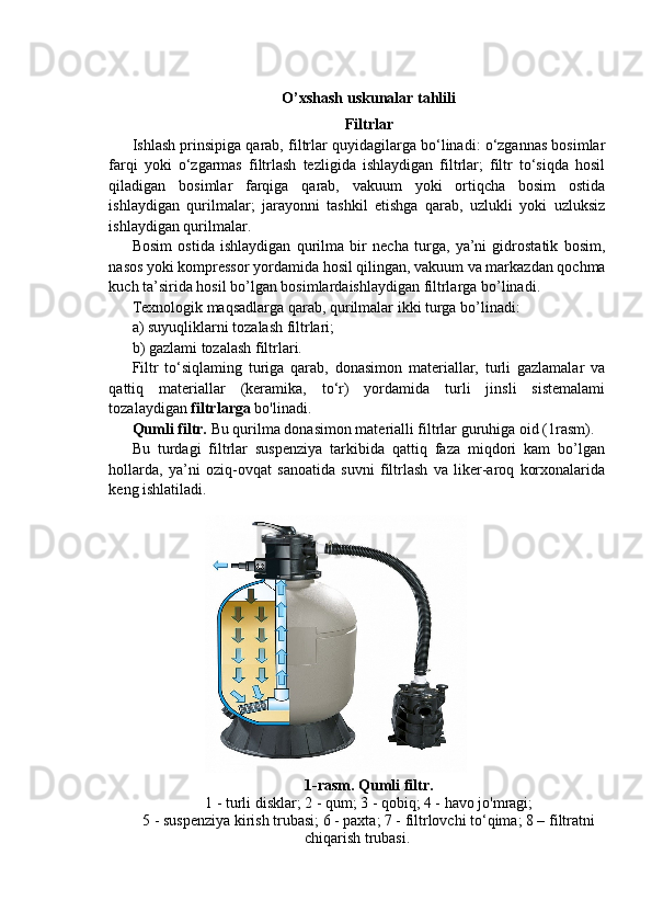 O’xshash uskunalar tahlili
Filtrlar
Ishlash prinsipiga qarab, filtrlar quyidagilarga bo‘linadi: o‘zgannas bosimlar
farqi   yoki   o‘zgarmas   filtrlash   tezligida   ishlaydigan   filtrlar;   filtr   to‘siqda   hosil
qiladigan   bosimlar   farqiga   qarab,   vakuum   yoki   ortiqcha   bosim   ostida
ishlaydigan   qurilmalar;   jarayonni   tashkil   etishga   qarab,   uzlukli   yoki   uzluksiz
ishlaydigan qurilmalar.
Bosim   ostida   ishlaydigan   qurilma   bir   necha   turga,   ya’ni   gidrostatik   bosim,
nasos yoki kompressor yordamida hosil qilingan, vakuum va markazdan qochma
kuch ta’sirida hosil bo’lgan bosimlardaishlaydigan filtrlarga bo’linadi.
Texnologik maqsadlarga qarab, qurilmalar ikki turga bo’linadi:
a) suyuqliklarni tozalash filtrlari;
b) gazlami tozalash filtrlari.
Filtr   to‘siqlaming   turiga   qarab,   donasimon   materiallar,   turli   gazlamalar   va
qattiq   materiallar   (keramika,   to‘r)   yordamida   turli   jinsli   sistemalami
tozalaydigan  filtrlarga  bo'linadi.
Qumli filtr.  Bu qurilma donasimon materialli filtrlar guruhiga oid (1rasm).
Bu   turdagi   filtrlar   suspenziya   tarkibida   qattiq   faza   miqdori   kam   bo’lgan
hollarda,   ya’ni   oziq-ovqat   sanoatida   suvni   filtrlash   va   liker-aroq   korxonalarida
keng ishlatiladi.
1-rasm. Qumli filtr.
1 - turli disklar; 2 - qum; 3 - qobiq; 4 - havo jo'mragi;
5 - suspenziya kirish trubasi; 6 - paxta; 7 - filtrlovchi to‘qima; 8 – filtratni
chiqarish trubasi. 