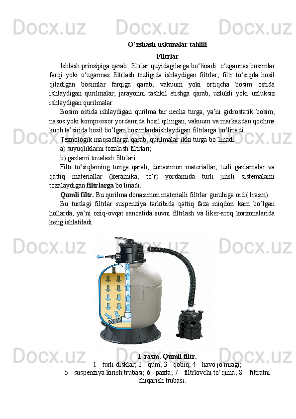 O’xshash uskunalar tahlili
Filtrlar
Ishlash prinsipiga qarab, filtrlar quyidagilarga bo‘linadi: o‘zgannas bosimlar
farqi   yoki   o‘zgarmas   filtrlash   tezligida   ishlaydigan   filtrlar;   filtr   to‘siqda   hosil
qiladigan   bosimlar   farqiga   qarab,   vakuum   yoki   ortiqcha   bosim   ostida
ishlaydigan   qurilmalar;   jarayonni   tashkil   etishga   qarab,   uzlukli   yoki   uzluksiz
ishlaydigan qurilmalar.
Bosim   ostida   ishlaydigan   qurilma   bir   necha   turga,   ya’ni   gidrostatik   bosim,
nasos yoki kompressor yordamida hosil qilingan, vakuum va markazdan qochma
kuch ta’sirida hosil bo’lgan bosimlardaishlaydigan filtrlarga bo’linadi.
Texnologik maqsadlarga qarab, qurilmalar ikki turga bo’linadi:
a) suyuqliklarni tozalash filtrlari;
b) gazlami tozalash filtrlari.
Filtr   to‘siqlaming   turiga   qarab,   donasimon   materiallar,   turli   gazlamalar   va
qattiq   materiallar   (keramika,   to‘r)   yordamida   turli   jinsli   sistemalami
tozalaydigan  filtrlarga  bo'linadi.
Qumli filtr.  Bu qurilma donasimon materialli filtrlar guruhiga oid (1rasm).
Bu   turdagi   filtrlar   suspenziya   tarkibida   qattiq   faza   miqdori   kam   bo’lgan
hollarda,   ya’ni   oziq-ovqat   sanoatida   suvni   filtrlash   va   liker-aroq   korxonalarida
keng ishlatiladi.
1-rasm. Qumli filtr.
1 - turli disklar; 2 - qum; 3 - qobiq; 4 - havo jo'mragi;
5 - suspenziya kirish trubasi; 6 - paxta; 7 - filtrlovchi to‘qima; 8 – filtratni
chiqarish trubasi.