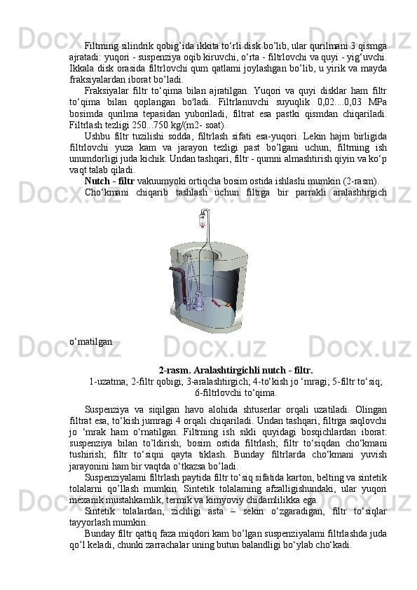 Filtming silindrik qobig’ida ikkita to‘rli disk bo’lib, ular qurilmani 3 qismga
ajratadi: yuqori - suspenziya oqib kiruvchi, o‘rta - filtrlovchi va quyi - yig‘uvchi.
Ikkala disk orasida filtrlovchi qum qatlami joylashgan bo’lib, u yirik va mayda
fraksiyalardan iborat bo’ladi.
Fraksiyalar   filtr   to‘qima   bilan   ajratilgan.   Yuqori   va   quyi   disklar   ham   filtr
to‘qima   bilan   qoplangan   bo'ladi.   Filtrlanuvchi   suyuqlik   0,02....0,03   MPa
bosimda   qurilma   tepasidan   yuboriladi,   filtrat   esa   pastki   qismdan   chiqariladi.
Filtrlash tezligi 250...750 kg/(m2- soat).
Ushbu   filtr   tuzilishi   sodda,   filtrlash   sifati   esa-yuqori.   Lekin   hajm   birligida
filtrlovchi   yuza   kam   va   jarayon   tezligi   past   bo’lgani   uchun,   filtrning   ish
unumdorligi juda kichik. Undan tashqari, filtr - qumni almashtirish qiyin va ko‘p
vaqt talab qiladi.
Nutch - filtr  vakuumyoki ortiqcha bosim ostida ishlashi mumkin (2-rasm).
Cho‘kmani   chiqarib   tashlash   uchun   filtrga   bir   parrakli   aralashtirgich
o‘matilgan.
2-rasm. Aralashtirgichli nutch - filtr.
1-uzatma; 2-filtr qobigi; 3-aralashtirgich; 4-to‘kish jo ‘mragi; 5-filtr to‘siq;
6-filtrlovchi to‘qima.
Suspenziya   va   siqilgan   havo   alohida   shtuserlar   orqali   uzatiladi.   Olingan
filtrat esa, to‘kish jumragi 4 orqali chiqariladi. Undan tashqari, filtrga saqlovchi
jo   ‘mrak   ham   o‘rnatilgan.   Filtrning   ish   sikli   quyidagi   bosqichlardan   iborat:
suspenziya   bilan   to’ldirish;   bosim   ostida   filtrlash;   filtr   to‘siqdan   cho‘kmani
tushirish;   filtr   to‘siqni   qayta   tiklash.   Bunday   filtrlarda   cho‘kmani   yuvish
jarayonini ham bir vaqtda o‘tkazsa bo’ladi.
Suspenziyalami filtrlash paytida filtr to‘siq sifatida karton, belting va sintetik
tolalarni   qo’llash   mumkin.   Sintetik   tolalaming   afzalligishundaki,   ular   yuqori
mexanik mustahkamlik, termik va kimyoviy chidamlilikka ega.
Sintetik   tolalardan,   zichligi   asta   –   sekin   o‘zgaradigan,   filtr   to‘siqlar
tayyorlash mumkin.
Bunday filtr qattiq faza miqdori kam bo’lgan suspenziyalami filtrlashda juda
qo’l keladi, chunki zarrachalar uning butun balandligi bo‘ylab cho‘kadi. 