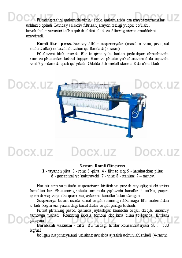 Filtming tashqi qatlamida yirik,   ichki qatlamlarida esa mayda zarrachalar 
ushlanib qoladi. Bunday selektiv filtrlash jarayon tezligi yuqori bo’lishi, 
kovakchalar yuzasini to’lib qolish oldini oladi va filtming xizmat muddatini 
uzaytiradi.
Romli  filtr  -  press.   Bunday  filtrlar   suspenziyalar  (masalan:  vino,  pivo,  sut
mahsulotlar) ni tozalash uchun qo‘llaniladi (3-rasm).
Filtrlovchi   blok   orasida   filtr   to‘qima   yoki   karton   joylashgan   almashuvchi
rom va plitalardan tashkil  topgan. Rom va plitalar yo‘naltiruvchi 6 da siquvchi
vint 7 yordamida qisib qo‘yiladi. Odatda filtr metall stanina 8 da o‘matiladi.
3-rasm. Romli filtr-press.
1 -  tayanch plita, 2 - rom; 3 -plita; 4 - filtr to‘siq; 5 - harakatchan plita;
6 - gorizontal yo‘naltiruvchi; 7 - vint; 8 - stanina; 9 – tarnov.
Har bir rom va plitada suspenziyani kiritish va yuvish suyuqligini chiqarish
kanallari   bor   Plitalaming   ikkala   tomonida   yig‘uvchi   kanallar   4   bo’lib,   yuqori
qism drenaj va pastki qismi esa, aylanma kanallar bilan ulangan.
Suspenziya   bosim   ostida   kanal   orqali   romning   ichkarisiga   filtr   materialdan
o‘tadi, keyin esa yuzasidagi kanalchalar orqali pastga tushadi. 
Filtrat   plitaning   pastki   qismida   joylashgan   kanalcha   orqali   chiqib,   umumiy
tamovga   tushadi.   Romning   ikkala   tomoni   cho‘kma   bilan   to‘lganda,   filtrlash
jarayoni
Barabanli   vakuum   -   filtr.   Bu   turdagi   filtrlar   konsentratsiyasi   50   ...   500
kg/m3
bo‘lgan suspenziyalami uzluksiz ravishda ajratish uchun ishlatiladi (4-rasm). 