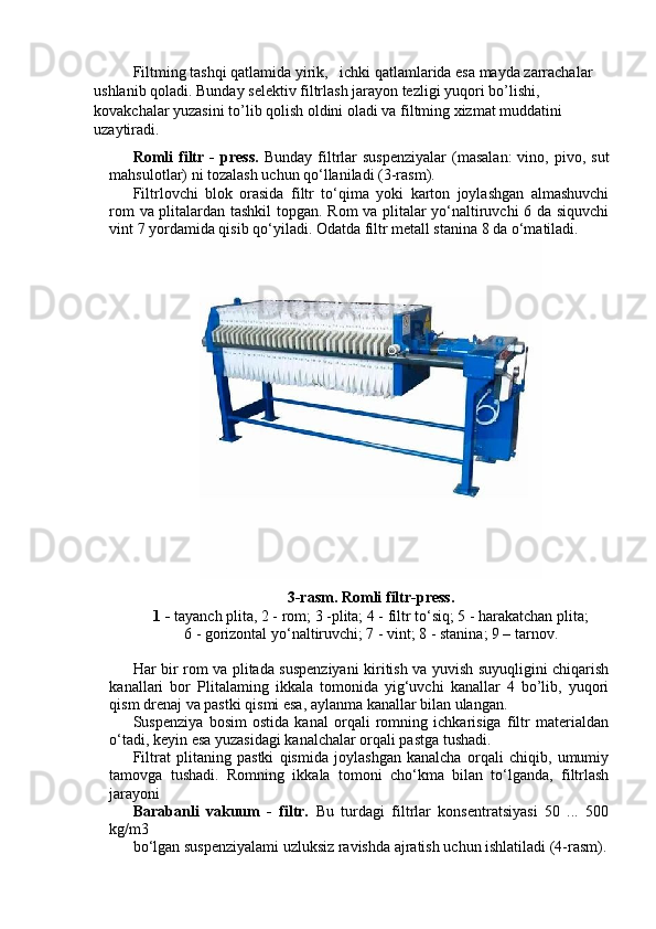 Filtming tashqi qatlamida yirik,   ichki qatlamlarida esa mayda zarrachalar 
ushlanib qoladi. Bunday selektiv filtrlash jarayon tezligi yuqori bo’lishi, 
kovakchalar yuzasini to’lib qolish oldini oladi va filtming xizmat muddatini 
uzaytiradi.
Romli  filtr  -  press.   Bunday  filtrlar   suspenziyalar  (masalan:  vino,  pivo,  sut
mahsulotlar) ni tozalash uchun qo‘llaniladi (3-rasm).
Filtrlovchi   blok   orasida   filtr   to‘qima   yoki   karton   joylashgan   almashuvchi
rom va plitalardan tashkil  topgan. Rom va plitalar yo‘naltiruvchi 6 da siquvchi
vint 7 yordamida qisib qo‘yiladi. Odatda filtr metall stanina 8 da o‘matiladi.
3-rasm. Romli filtr-press.
1 -  tayanch plita, 2 - rom; 3 -plita; 4 - filtr to‘siq; 5 - harakatchan plita;
6 - gorizontal yo‘naltiruvchi; 7 - vint; 8 - stanina; 9 – tarnov.
Har bir rom va plitada suspenziyani kiritish va yuvish suyuqligini chiqarish
kanallari   bor   Plitalaming   ikkala   tomonida   yig‘uvchi   kanallar   4   bo’lib,   yuqori
qism drenaj va pastki qismi esa, aylanma kanallar bilan ulangan.
Suspenziya   bosim   ostida   kanal   orqali   romning   ichkarisiga   filtr   materialdan
o‘tadi, keyin esa yuzasidagi kanalchalar orqali pastga tushadi. 
Filtrat   plitaning   pastki   qismida   joylashgan   kanalcha   orqali   chiqib,   umumiy
tamovga   tushadi.   Romning   ikkala   tomoni   cho‘kma   bilan   to‘lganda,   filtrlash
jarayoni
Barabanli   vakuum   -   filtr.   Bu   turdagi   filtrlar   konsentratsiyasi   50   ...   500
kg/m3
bo‘lgan suspenziyalami uzluksiz ravishda ajratish uchun ishlatiladi (4-rasm).