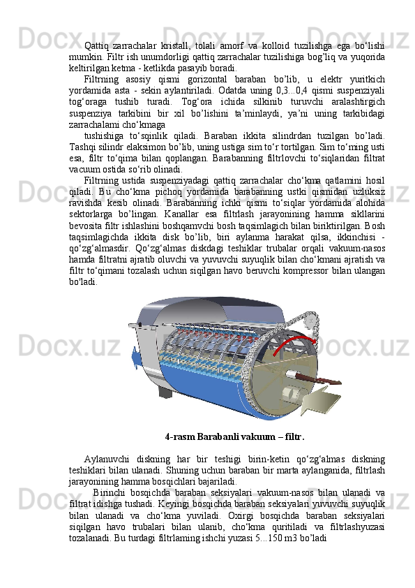 Qattiq   zarrachalar   kristall,   tolali   amorf   va   kolloid   tuzilishga   ega   bo‘lishi
mumkin. Filtr ish unumdorligi qattiq zarrachalar tuzilishiga bog’liq va yuqorida
keltirilgan ketma - ketlikda pasayib boradi.
Filtrning   asosiy   qismi   gorizontal   baraban   bo’lib,   u   elektr   yuritkich
yordamida   asta   -   sekin   aylantiriladi.   Odatda   uning   0,3...0,4   qismi   suspenziyali
tog‘oraga   tushib   turadi.   Tog‘ora   ichida   silkinib   turuvchi   aralashtirgich
suspenziya   tarkibini   bir   xil   bo’lishini   ta’minlaydi,   ya’ni   uning   tarkibidagi
zarrachalami cho‘kmaga
tushishiga   to‘sqinlik   qiladi.   Baraban   ikkita   silindrdan   tuzilgan   bo’ladi.
Tashqi silindr elaksimon bo’lib, uning ustiga sim to‘r tortilgan. Sim to‘ming usti
esa,   filtr   to‘qima   bilan   qoplangan.   Barabanning   filtrlovchi   to‘siqlaridan   filtrat
vacuum ostida so‘rib olinadi. 
Filtrning   ustida   suspenziyadagi   qattiq   zarrachalar   cho‘kma   qatlamini   hosil
qiladi.   Bu   cho‘kma   pichoq   yordamida   barabanning   ustki   qismidan   uzluksiz
ravishda   kesib   olinadi.   Barabanning   ichki   qismi   to‘siqlar   yordamida   alohida
sektorlarga   bo’lingan.   Kanallar   esa   filtrlash   jarayonining   hamma   sikllarini
bevosita filtr ishlashini boshqamvchi bosh taqsimlagich bilan biriktirilgan. Bosh
taqsimlagichda   ikkita   disk   bo’lib,   biri   aylanma   harakat   qilsa,   ikkinchisi   -
qo‘zg‘almasdir.   Qo‘zg‘almas   diskdagi   teshiklar   trubalar   orqali   vakuum-nasos
hamda filtratni ajratib oluvchi va yuvuvchi suyuqlik bilan cho‘kmani ajratish va
filtr to‘qimani tozalash uchun siqilgan havo beruvchi kompressor bilan ulangan
bo'ladi.
4-rasm Barabanli vakuum – filtr .
Aylanuvchi   diskning   har   bir   teshigi   birin-ketin   qo‘zg‘almas   diskning
teshiklari bilan ulanadi. Shuning uchun baraban bir marta aylanganida, filtrlash
jarayonining hamma bosqichlari bajariladi.
    Birinchi   bosqichda   baraban   seksiyalari   vakuum-nasos   bilan   ulanadi   va
filtrat idishga tushadi. Keyingi bosqichda baraban seksiyalari yuvuvchi suyuqlik
bilan   ulanadi   va   cho‘kma   yuviladi.   Oxirgi   bosqichda   baraban   seksiyalari
siqilgan   havo   trubalari   bilan   ulanib,   cho‘kma   quritiladi   va   filtrlashyuzasi
tozalanadi. Bu turdagi filtrlaming ishchi yuzasi 5...150 m3 bo’ladi 