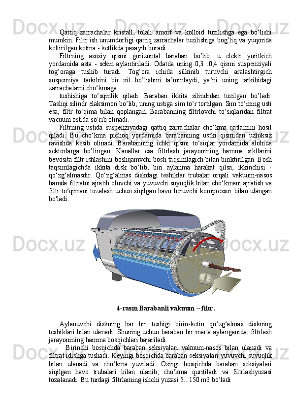 Qattiq   zarrachalar   kristall,   tolali   amorf   va   kolloid   tuzilishga   ega   bo‘lishi
mumkin. Filtr ish unumdorligi qattiq zarrachalar tuzilishiga bog’liq va yuqorida
keltirilgan ketma - ketlikda pasayib boradi.
Filtrning   asosiy   qismi   gorizontal   baraban   bo’lib,   u   elektr   yuritkich
yordamida   asta   -   sekin   aylantiriladi.   Odatda   uning   0,3...0,4   qismi   suspenziyali
tog‘oraga   tushib   turadi.   Tog‘ora   ichida   silkinib   turuvchi   aralashtirgich
suspenziya   tarkibini   bir   xil   bo’lishini   ta’minlaydi,   ya’ni   uning   tarkibidagi
zarrachalami cho‘kmaga
tushishiga   to‘sqinlik   qiladi.   Baraban   ikkita   silindrdan   tuzilgan   bo’ladi.
Tashqi silindr elaksimon bo’lib, uning ustiga sim to‘r tortilgan. Sim to‘ming usti
esa,   filtr   to‘qima   bilan   qoplangan.   Barabanning   filtrlovchi   to‘siqlaridan   filtrat
vacuum ostida so‘rib olinadi. 
Filtrning   ustida   suspenziyadagi   qattiq   zarrachalar   cho‘kma   qatlamini   hosil
qiladi.   Bu   cho‘kma   pichoq   yordamida   barabanning   ustki   qismidan   uzluksiz
ravishda   kesib   olinadi.   Barabanning   ichki   qismi   to‘siqlar   yordamida   alohida
sektorlarga   bo’lingan.   Kanallar   esa   filtrlash   jarayonining   hamma   sikllarini
bevosita filtr ishlashini boshqamvchi bosh taqsimlagich bilan biriktirilgan. Bosh
taqsimlagichda   ikkita   disk   bo’lib,   biri   aylanma   harakat   qilsa,   ikkinchisi   -
qo‘zg‘almasdir.   Qo‘zg‘almas   diskdagi   teshiklar   trubalar   orqali   vakuum-nasos
hamda filtratni ajratib oluvchi va yuvuvchi suyuqlik bilan cho‘kmani ajratish va
filtr to‘qimani tozalash uchun siqilgan havo beruvchi kompressor bilan ulangan
bo'ladi.
4-rasm Barabanli vakuum – filtr .
Aylanuvchi   diskning   har   bir   teshigi   birin-ketin   qo‘zg‘almas   diskning
teshiklari bilan ulanadi. Shuning uchun baraban bir marta aylanganida, filtrlash
jarayonining hamma bosqichlari bajariladi.
    Birinchi   bosqichda   baraban   seksiyalari   vakuum-nasos   bilan   ulanadi   va
filtrat idishga tushadi. Keyingi bosqichda baraban seksiyalari yuvuvchi suyuqlik
bilan   ulanadi   va   cho‘kma   yuviladi.   Oxirgi   bosqichda   baraban   seksiyalari
siqilgan   havo   trubalari   bilan   ulanib,   cho‘kma   quritiladi   va   filtrlashyuzasi
tozalanadi. Bu turdagi filtrlaming ishchi yuzasi 5...150 m3 bo’ladi