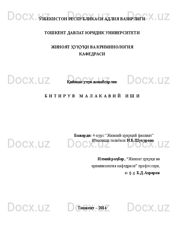ЎЗБЕКИСТОН РЕСПУБЛИКАСИ АДЛИЯ ВАЗИРЛИГИ
ТОШКЕНТ ДАВЛАТ ЮРИДИК УНИВЕРСИТЕТИ
ЖИНОЯТ ҲУҚУҚИ ВА КРИМИНОЛОГИЯ
КАФЕДРАСИ
Қийнаш  учун жавобгарлик
Б И Т И Р У В   М А Л А К А В И Й   И Ш И
Бажарди:  4-курс “Жиноий-ҳуқуқий фаолият” 
йўналиши талабаси  Н.Б.Шукурова
Илмий раҳбар, “ Жиноят ҳуқуқи ва 
криминология кафедраси ”  профессори,
 ю.ф.д.  Б.Д.Ахраров 
Тошкент – 2014 