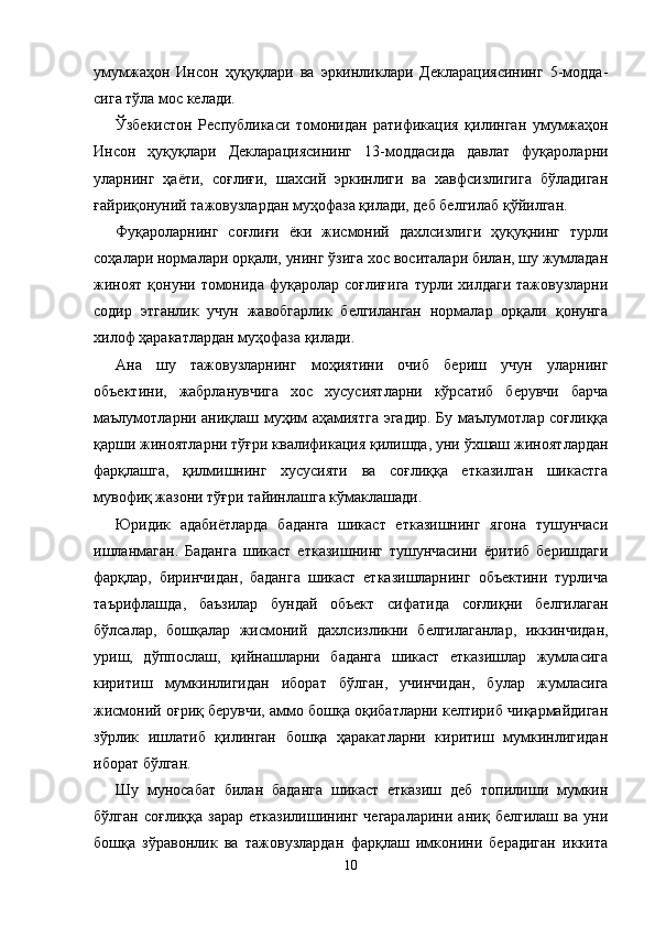 умумжаҳон   Инсон   ҳуқуқлари   ва   эркинликлари   Декларациясининг   5-модда -
сига тўла мос келади. 
Ўзбекистон   Республикаси   томонидан   ратификация   қи линган   умумжаҳон
Инсон   ҳуқуқлари   Декларацияси нинг   13-моддасида   давлат   фуқароларни
уларнинг   ҳаёти,   соғлиғи,   шахсий   эркинлиги   ва   хавфсизлигига   бўладиган
ғайриқонуний тажовузлардан муҳофаза қилади, деб белги лаб қўйилган.
Фуқароларнинг   соғлиғи   ёки   жисмоний   дахлсизлиги   ҳуқуқнинг   турли
соҳалари нормалари орқали, унинг ўзига хос воситалари билан, шу жумладан
жиноят   қонуни  томонида   фуқаролар   соғлиғига   турли  хилдаги  тажовузларни
содир   этганлик   учун   жавобгарлик   белгиланган   нормалар   орқали   қонунга
хилоф ҳаракатлардан муҳофаза қилади.
Ана   шу   тажовузларнинг   моҳиятини   очиб   бериш   учун   уларнинг
объектини,   жабрланувчига   хос   хусусиятларни   кўрсатиб   берувчи   барча
маълумотларни аниқлаш муҳим аҳамиятга эгадир. Бу маълумотлар соғлиққа
қарши жиноят ларни тўғри квалификация қилишда, уни ўхшаш жиноят лардан
фарқлашга,   қилмишнинг   хусусияти   ва   соғлиққа   етказилган   шикастга
мувофиқ жазони тўғри тайинлашга кўмаклашади.
Юридик   адабиётларда   баданга   шикаст   етказишнинг   ягона   тушунчаси
ишланмаган.   Баданга   шикаст   етказишнинг   тушунчасини   ёритиб   беришдаги
фарқлар,   биринчидан,   баданга   шикаст   етказишларнинг   объектини   турлича
таърифлашда,   баъзилар   бундай   объект   сифатида   соғлиқни   белгилаган
бўлсалар,   бошқалар   жисмоний   дахл сизликни   белгилаганлар,   иккинчидан,
уриш,   дўппослаш,   қийнашларни   баданга   шикаст   етказишлар   жумласига
кири тиш   мумкинлигидан   иборат   бўлган,   учинчидан,   булар   жумласига
жисмоний оғриқ берувчи, аммо бошқа оқибатларни келтириб чиқармайдиган
зўрлик   ишлатиб   қилинган   бошқа   ҳаракатларни   киритиш   мумкинлигидан
иборат бўлган.
Шу   муносабат   билан   баданга   шикаст   етказиш   деб   топилиши   мумкин
бўлган   соғлиққа   зарар   етказилишининг   чегараларини   аниқ   белгилаш   ва   уни
бошқа   зўравонлик   ва   тажовузлардан   фарқлаш   имконини   берадиган   иккита
10 