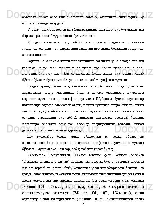 объектив   мезон   асос   қилиб   олинган   таъриф,   бизнингча   аниқроқдир.   Бу
мезонлар қуйидагилардир:
1) одам танаси аъзолари ва тўқималарининг анатомик бус-бутунлиги ёки
бир меъёрда ишлаб туришининг бузилганлиги;
2)   одам   соғлиғига,   суд   тиббий   экспертизаси   ёрдамида   етказилган
зарарнинг   оғирлиги   ва   даражасини   аниқлаш   имконини   берадиган   зарарнинг
етказилганлиги.
Баданга шикаст етказишни ўзга кишининг соғлиғига унинг хоҳишига зид
равишда, ташқи муҳит омиллари таъсири остида тўқималар ёки аъзоларнинг
анатомик   бус-бутунлиги   ёки   физиологик   функциялари   бузилишига   сабаб
бўлган бўлса ғайриқонуний зарар етказиш, деб таъриф лаш мумкин.
Бундан   уриш,   дўппослаш,   жисмоний   оғриқ   берувчи   бошқа   зўравонлик
ҳаракатлари   содир   этилишини   баданга   шикаст   етказишлар   жумласига
киритиш   мумкин   эмас,   деган   фикр   туғилади.   Шубҳасиз,   бундай   ҳаракатлар
натижасида   одамда   жисмоний   оғриқ,   нохуш   туйғулар   пайдо   бўлади,   лекин
улар одатда, суд-тиббий экспертизасини (баданга етказилган шикастларнинг
оғирлик   даражасини   суд-тиббий   аниқлаш   қоидалари   асосида)   ўтказиш
жараёнида   объектив   мезонлар   асосида   тасдиқланиши   мумкин   бўлган
даражада соғлиқни ишдан чиқармайди.
Шу   муносабат   билан   уриш,   дўппослаш   ва   бошқа   зўра вонлик
ҳаракатларини   баданга   шикаст   етказишлар   тоифа сига   киритилиши   мумкин
бўлмаган мустақил жиноятлар, деб ҳисоблаш керак бўлади.
Ўзбекистон   Республикаси   ЖКнинг   Махсус   қисм   1-бўлим   2-бобида
“Соғлиққа   қарши   жиноятлар”   алоҳида   ажратилган   бўлиб,   ўз   ичига   саккизта
жиноят таркибини олган. Ушбу жиноятлар учун жавобгарликни белгилашда
қонуншунос жиноий тажовузларнинг ижтимоий хавфлилигини ҳисобга олган
ҳолда   қонунларни   бир   биридан   фарқлаган.   Соғлиққа   жиддий   зарар   етказиш
(ЖКнинг   104-,   105-м.лари)   жиноятларидан   тортиб   енгилроғи,   қилмишни
енгиллаштирувчи   ҳолатлари   (ЖКнинг   106-,   107-,   108-м.лари),   енгил
оқибатлар   билан   тугайдиганлари   (ЖКнинг   109-м.),   эҳтиётсизликдан   содир
11 