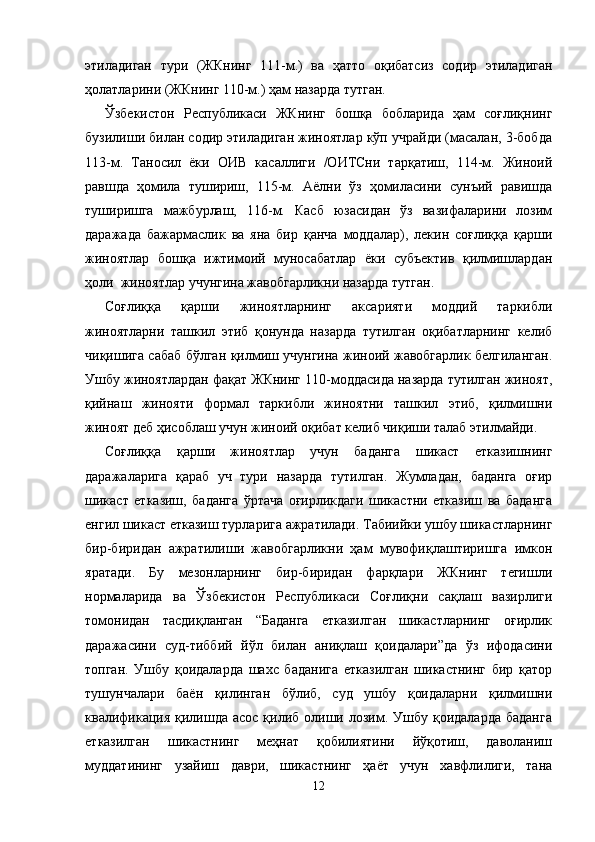 этиладиган   тури   (ЖКнинг   111-м.)   ва   ҳатто   оқибатсиз   содир   этиладиган
ҳолатларини (ЖКнинг 110-м.) ҳам назарда тутган. 
Ўзбекистон   Республикаси   ЖКнинг   бошқа   бобларида   ҳам   соғлиқнинг
бузилиши билан содир этиладиган жиноятлар кўп учрайди (масалан, 3-бобда
113-м.   Таносил   ёки   ОИВ   касаллиги   /ОИТСни   тарқатиш,   114-м.   Жиноий
равшда   ҳомила   тушириш,   115-м.   Аёлни   ўз   ҳомиласини   сунъий   равишда
туширишга   мажбурлаш,   116-м.   Касб   юзасидан   ўз   вазифаларини   лозим
даражада   бажармаслик   ва   яна   бир   қанча   моддалар),   лекин   соғлиққа   қарши
жиноятлар   бошқа   ижтимоий   муносабатлар   ёки   субъектив   қилмишлардан
ҳоли  жиноятлар учунгина жавобгарликни назарда тутган.
Соғлиққа   қарши   жиноятларнинг   аксарияти   моддий   таркибли
жиноятларни   ташкил   этиб   қонунда   назарда   тутилган   оқибатларнинг   келиб
чиқишига сабаб бўлган қилмиш учунгина жиноий жавобгарлик белгиланган.
Ушбу жиноятлардан фақат ЖКнинг 110-моддасида назарда тутилган жиноят,
қийнаш   жинояти   формал   таркибли   жиноятни   ташкил   этиб,   қилмишни
жиноят деб ҳисоблаш учун жиноий оқибат келиб чиқиши талаб этилмайди.
Соғлиққа   қарши   жиноятлар   учун   баданга   шикаст   етказишнинг
даражаларига   қараб   уч   тури   назарда   тутилган.   Жумладан,   баданга   оғир
шикаст   етказиш,   баданга   ўртача   оғирликдаги   шикастни   етказиш   ва   баданга
енгил шикаст етказиш турларига ажратилади. Табиийки ушбу шикастларнинг
бир-биридан   ажратилиши   жавобгарликни   ҳам   мувофиқлаштиришга   имкон
яратади.   Бу   мезонларнинг   бир-биридан   фарқлари   ЖКнинг   тегишли
нормаларида   ва   Ўзбекистон   Респуб ликаси   Соғлиқни   сақлаш   вазирлиги
томонидан   тасдиқлан ган   “Баданга   етказилган   шикастларнинг   оғирлик
даража сини   суд-тиббий   йўл   билан   аниқлаш   қоидалари”да   ўз   ифодасини
топган.   Ушбу   қоидаларда   шахс   баданига   етказилган   шикастнинг   бир   қатор
тушунчалари   баён   қилинган   бўлиб,   суд   ушбу   қоидаларни   қилмишни
квалификация  қилишда  асос  қилиб  олиши лозим. Ушбу  қоидаларда  баданга
етказилган   шикастнинг   меҳнат   қобилиятини   йўқотиш,   даволаниш
муддатининг   узайиш   даври,   шикастнинг   ҳаёт   учун   хавфлилиги,   тана
12 