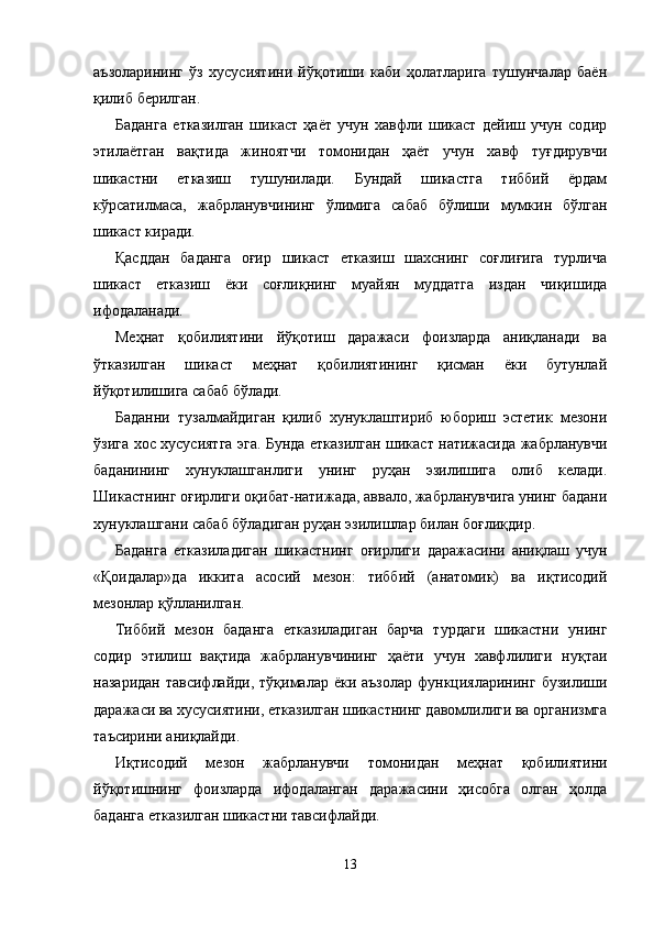 аъзоларининг   ўз   хусусиятини   йўқотиши   каби   ҳолатларига   тушунчалар   баён
қилиб берилган.
Баданга   етказилган   шикаст   ҳаёт   учун   хавфли   шикаст   дейиш   учун   содир
этилаётган   вақтида   жиноятчи   томонидан   ҳаёт   учун   хавф   туғдирувчи
шикастни   етказиш   тушунилади.   Бундай   шикастга   тиббий   ёрдам
кўрсатилмаса,   жабрланувчининг   ўлимига   сабаб   бўлиши   мумкин   бўлган
шикаст киради.
Қасддан   баданга   оғир   шикаст   етказиш   шахснинг   соғлиғига   турлича
шикаст   етказиш   ёки   соғлиқнинг   муайян   муддатга   издан   чиқишида
ифодаланади.
Меҳнат   қобилиятини   йўқотиш   даражаси   фоизларда   аниқланади   ва
ўтказилган   шикаст   меҳнат   қобилиятининг   қисман   ёки   бутунлай
йўқотилишига сабаб бўлади. 
Баданни   тузалмайдиган   қилиб   хунуклаштириб   юбориш   эстетик   мезони
ўзига хос хусусиятга эга. Бунда етказилган шикаст натижасида жабрланувчи
баданининг   хунуклашган лиги   унинг   руҳан   эзилишига   олиб   келади.
Шикастнинг оғирлиги оқибат-натижада, аввало, жабрланувчига унинг бадани
хунуклашгани сабаб бўладиган руҳан эзилишлар билан боғлиқдир.
Баданга   етказиладиган   шикастнинг   оғирлиги   даражасини   аниқлаш   учун
«Қоидалар»да   иккита   асосий   мезон:   тиббий   (анатомик)   ва   иқтисодий
мезонлар қўлланилган.
Тиббий   мезон   баданга   етказиладиган   барча   турдаги   шикастни   унинг
содир   этилиш   вақтида   жабрланувчининг   ҳаёти   учун   хавфлилиги   нуқтаи
назаридан  тавсифлайди, тўқималар ёки аъзолар  функцияларининг  бузилиши
дара жаси ва хусусиятини, етказилган шикастнинг давомлилиги ва организмга
таъсирини аниқлайди.
Иқтисодий   мезон   жабрланувчи   томонидан   меҳнат   қоби лиятини
йўқотишнинг   фоизларда   ифодаланган   даражасини   ҳисобга   олган   ҳолда
баданга етказилган шикастни тавсиф лайди.
    
13 