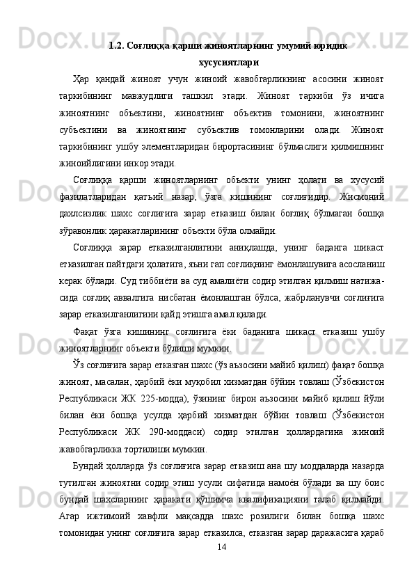 1.2.   Соғлиққа қарши жиноятларнинг умумий юридик 
хусусиятлари
Ҳар   қандай   жиноят   учун   жиноий   жавобгарликнинг   асосини   жиноят
таркибининг   мавжудлиги   ташкил   этади.   Жиноят   таркиби   ўз   ичига
жиноятнинг   объектини,   жиноятнинг   объектив   томонини,   жиноятнинг
субъектини   ва   жиноятнинг   субъектив   томонларини   олади.   Жиноят
таркибининг   ушбу   элементларидан   бирортасининг   бўлмаслиги   қилмишнинг
жиноийлигини инкор этади.
Соғлиққа   қарши   жиноятларнинг   объекти   унинг   ҳолати   ва   хусусий
фазилатларидан   қатъий   назар,   ўзга   кишининг   соғлиғидир.   Жисмоний
дахлсизлик   шахс   соғлиғига   зарар   етказиш   билан   боғлиқ   бўлмаган   бошқа
зўравонлик ҳара катларининг объекти бўла олмайди.
Соғлиққа   зарар   етказилганлигини   аниқлашда,   унинг   баданга   шикаст
етказилган пайтдаги ҳолатига, яъни гап соғлиқнинг ёмонлашувига асосланиш
керак бўлади. Суд тиббиёти ва суд амалиёти содир этилган қилмиш натижа -
сида   соғлиқ   аввалгига   нисбатан   ёмонлашган   бўлса,   жабр ланувчи   соғлиғига
зарар етказилганлигини қайд этишга амал қилади.
Фақат   ўзга   кишининг   соғлиғига   ёки   баданига   шикаст   етка зиш   ушбу
жиноятларнинг объекти   бўлиши мумкин.
Ўз соғлиғига зарар етказган шахс (ўз аъзосини майиб қилиш) фақат бошқа
жиноят, масалан, ҳарбий ёки муқобил хизматдан бўйин товлаш (Ўзбекистон
Республикаси   ЖК   225-модда),   ўзининг   бирон   аъзосини   майиб   қилиш   йўли
билан   ёки   бошқа   усулда   ҳарбий   хизматдан   бўйин   товлаш   (Ўзбекистон
Республикаси   ЖК   290-моддаси)   содир   этилган   ҳоллардагина   жиноий
жавобгарликка тортилиши мумкин.
Бундай ҳолларда  ўз соғлиғига  зарар  етказиш  ана шу моддаларда  назарда
тутилган   жиноятни   содир   этиш   усули   сифатида   намоён   бўлади   ва   шу   боис
бундай   шахсларнинг   ҳаракати   қўшимча   квалификацияни   талаб   қилмайди.
Агар   ижтимоий   хавфли   мақсадда   шахс   розилиги   билан   бошқа   шахс
томонидан унинг соғлиғига зарар етказилса, етказган зарар даражасига қараб
14 