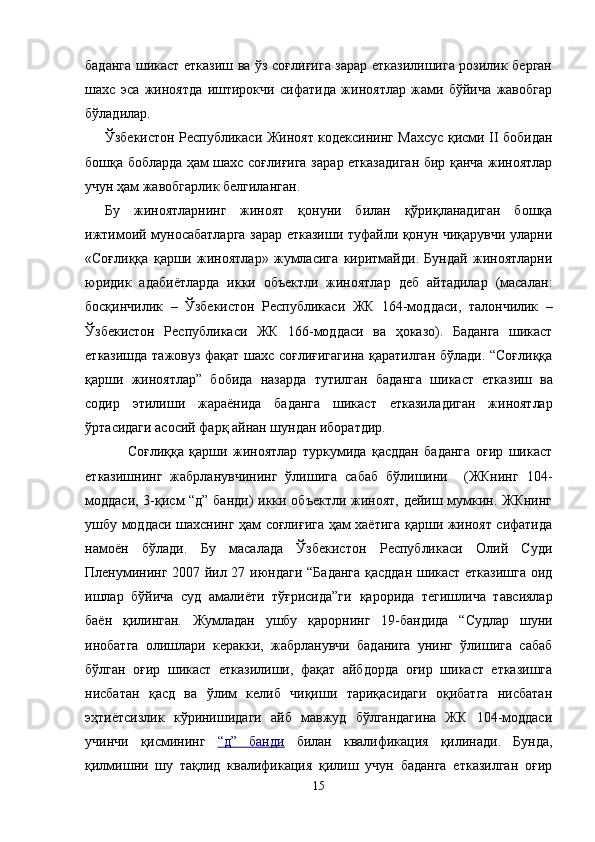 баданга шикаст етказиш ва ўз соғлиғига зарар етказилишига розилик берган
шахс   эса   жиноятда   иштирокчи   сифатида   жиноятлар   жами   бўйича   жавобгар
бўладилар.
Ўзбекистон Республикаси Жиноят кодексининг Махсус қисми II бобидан
бошқа бобларда ҳам шахс соғлиғига за рар етказадиган бир қанча жиноятлар
учун ҳам жавобгарлик белгиланган. 
Бу   жиноятларнинг   жиноят   қонуни   билан   қўриқланадиган   бошқа
ижтимоий муносабатларга зарар етказиши туфайли қонун чиқарувчи уларни
«Соғлиққа   қарши   жиноятлар»   жумласига   киритмайди.   Бундай   жиноятларни
юридик   ада биётларда   икки   объектли   жиноятлар   деб   айтадилар   (маса лан:
босқинчилик   –   Ўзбекистон   Республикаси   ЖК   164-мод даси,   талончилик   –
Ўзбекистон   Республикаси   ЖК   166-мод даси   ва   ҳоказо).   Баданга   шикаст
етказишда тажовуз фақат шахс соғлиғигагина қаратилган бўлади. “Соғлиққа
қарши   жиноятлар”   бобида   назарда   тутилган   баданга   шикаст   етка зиш   ва
содир   этилиши   жараёнида   баданга   шикаст   етказила диган   жиноятлар
ўртасидаги асосий фарқ айнан шундан иборатдир.
Соғлиққа   қарши   жиноятлар   туркумида   қасддан   баданга   оғир   шикаст
етказишнинг   жабрланувчининг   ўлишига   сабаб   бўлишини     (ЖКнинг   104-
моддаси, 3-қисм “д” банди)  икки объектли жиноят, дейиш мумкин. ЖКнинг
ушбу моддаси шахснинг ҳам соғлиғига ҳам хаётига қарши жиноят сифатида
намоён   бўлади.   Бу   масалада   Ўзбекистон   Республикаси   Олий   Суди
Пленумининг   2007 йил 27 июндаги “Б аданга қасддан шикаст етказишга оид
ишлар   бўйича   суд   амалиёти   тўғрисида”ги   қарори да   тегишлича   тавсиялар
баён   қилинган.   Жумладан   ушбу   қарорнинг   19-бандида   “Судлар   шуни
инобатга   олишлари   керакки,   жабрланувчи   баданига   унинг   ўлишига   сабаб
бўлган   оғир   шикаст   етказилиши,   фақат   айбдорда   оғир   шикаст   етказишга
нисбатан   қасд   ва   ўлим   келиб   чиқиши   тариқасидаги   оқибатга   нисбатан
эҳтиётсизлик   кўринишидаги   айб   мавжуд   бўлгандагина   ЖК   104-моддаси
учинчи   қисмининг   “д”   банди   билан   квалификация   қилинади.   Бунда,
қилмишни   шу   тақлид   квалификация   қилиш   учун   баданга   етказилган   оғир
15 