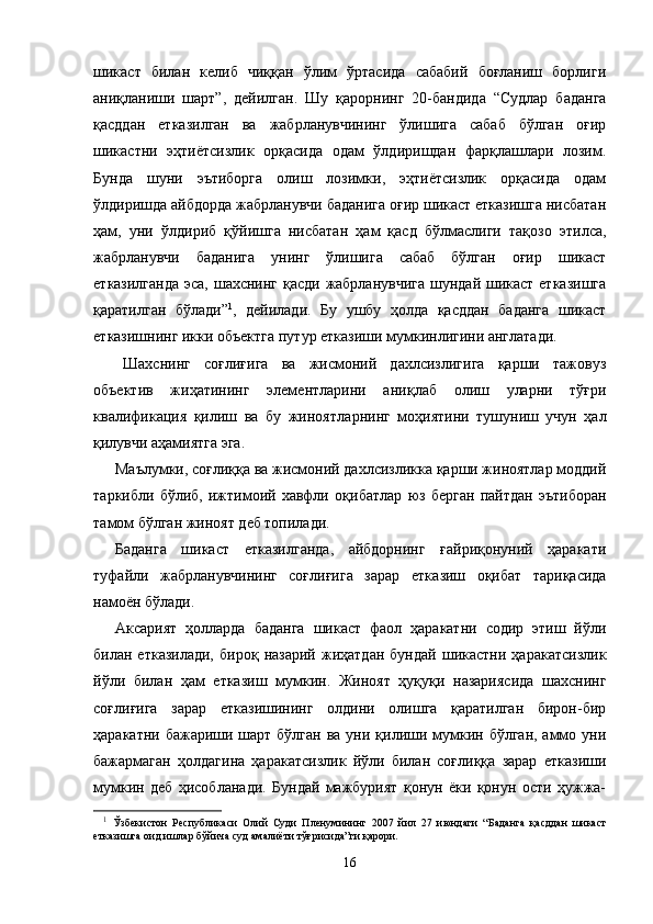 шикаст   билан   келиб   чиққан   ўлим   ўртасида   сабабий   боғланиш   борлиги
аниқланиши   шарт”,   дейилган.   Шу   қарорнинг   20-бандида   “Судлар   баданга
қасддан   етказилган   ва   жабрланувчининг   ўлишига   сабаб   бўлган   оғир
шикастни   эҳтиётсизлик   орқасида   одам   ўлдиришдан   фарқлашлари   лозим.
Бунда   шуни   эътиборга   олиш   лозимки,   эҳтиётсизлик   орқасида   одам
ўлдиришда айбдорда жабрланувчи баданига оғир шикаст етказишга нисбатан
ҳам,   уни   ўлдириб   қўйишга   нисбатан   ҳам   қасд   бўлмаслиги   тақозо   этилса,
жабрланувчи   баданига   унинг   ўлишига   сабаб   бўлган   оғир   шикаст
етказилганда  эса, шахснинг қасди жабрланувчига  шундай шикаст етказишга
қаратилган   бўлади” 1
,   дейилади.   Бу   ушбу   ҳолда   қасддан   баданга   шикаст
етказишнинг икки объектга путур етказиши мумкинлигини англатади.
Шахснинг   соғлиғига   ва   жисмоний   дахлсизлигига   қарши   тажовуз
объектив   жиҳатининг   элементларини   аниқ лаб   олиш   уларни   тўғри
квалификация   қилиш   ва   бу   жиноят ларнинг   моҳиятини   тушуниш   учун   ҳал
қилувчи аҳамиятга эга. 
Маълумки, соғлиққа ва жисмоний дахлсизликка қарши жиноятлар моддий
таркибли   бўлиб,   ижтимоий   хавфли   оқи батлар   юз   берган   пайтдан   эътиборан
тамом бўлган жиноят деб топилади. 
Баданга   шикаст   етказилганда,   айбдорнинг   ғайриқонуний   ҳаракати
туфайли   жабрланувчининг   соғлиғига   зарар   етка зиш   оқибат   тариқасида
намоён бўлади. 
Аксарият   ҳолларда   баданга   шикаст   фаол   ҳаракатни   содир   этиш   йўли
билан  етказилади,   бироқ  назарий   жиҳатдан   бундай   шикастни   ҳаракатсизлик
йўли   билан   ҳам   етказиш   мумкин.   Жиноят   ҳуқуқи   назариясида   шахснинг
соғлиғига   зарар   етказишининг   олдини   олишга   қаратилган   бирон-бир
ҳаракатни бажариши шарт бўлган  ва уни қилиши мумкин бўлган, аммо уни
бажармаган   ҳолдагина   ҳаракатсизлик   йўли   билан   соғлиққа   зарар   етказиши
мумкин   деб   ҳисоб ланади.   Бундай   мажбурият   қонун   ёки   қонун   ости   ҳужжа-
1
  Ўзбекистон   Республикаси   Олий   Суди   Пленумининг   2007   йил   27   июндаги   “ Баданга   қасддан   шикаст
етказишга оид ишлар бўйича суд амалиёти тўғрисида”ги  қарори.
16 