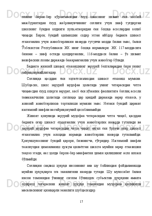 ти нинг   бирон-бир   кўрсатмасидан   ёхуд   шахснинг   хизмат   ёки   касбий
мажбуриятидан   ёхуд   жабрланувчининг   соғлиғи   учун   хавф   туғдирган
шахснинг   бундан   олдинги   хулқ-атворидан   ёки   бошқа   асослардан   келиб
чиқади.   Бироқ   бундай   қилмиш ни   содир   этган   айбдор   баданга   шикаст
етказганлик   учун   жавобгарликни   назарда   тутувчи   модда   билан   эмас,   балки
Ўзбекистон   Республикаси   ЖК   нинг   бошқа   нормалари:   ЖК   117-моддасига
биноан   –   хавф   остида   қолдирганлик,   116-моддаси   билан   –   ўз   хизмат
вазифасини лозим даражада бажармаганлик учун жавобгар бўлади. 
Баданга   жиноий   шикаст   етказишнинг   зарурий   белги ларидан   бири   унинг
ғайриқонунийлигидир.
Соғлиққа   қасддан   ёки   эҳтиётсизликдан   шикаст   етказиш   мумкин.
Шубҳасиз,   шахс   зарурий   мудофаа   ҳолатида   унинг   чегарасидан   четга
чиқмасдан ёхуд охирги зарурат, касб ёки хўжалик фаолиятига боғлиқ асосли
таваккалчилик   ҳолатида   соғлиққа   ҳар   қандай   даражада   зарар   етказса,   у
жиноий   жавобгарликка   тортилиши   мумкин   эмас.   Негаки   бундай   ҳаракат
ижтимоий хавфли ва ғайриқонуний ҳисобланмайди.
Жиноят   қонунида   зарурий   мудофаа   чегарасидан   четга   чиқиб,   қасддан
баданга   оғир   шикаст   етказганлик   учун   жавобгарлик   назарда   тутилади   ва
зарурий   мудофаа   чегара сидан   четга   чиқиб   енгил   ёки   ўртача   оғир   шикаст
етказ ганлик   учун   алоҳида   нормада   жавобгарлик   назарда   тутил майди.
Қонуншуноснинг   бундай   қарори,   бизнингча,   тўғридир.   Ижтимоий   хавфли
тажовуздан   ҳимояланиш   ҳужум   қилаётган   шахсга   муайян   зарар   етказишни
тақозо этади, акс ҳолда бирон-бир манфаатни ҳимоя қилишнинг асло иложи
бўлмайди.
Соғлиқни   сақлаш   ҳуқуқи   инсоннинг   ана   шу   бойликдан   фойдаланишда
муайян   ҳуқуқларга   эга   эканлигини   назарда   тутади.   Шу   муносабат   билан
инсон   томонидан   ўзининг   соғлом   бўлишдек   субъектив   ҳуқуқини   амалга
ошириш   чегарасини   жиноят   ҳуқуқи   томонидан   муҳофаза   қилиниши
масаласининг қизиқарли эканлиги шубҳасиздир.
17 