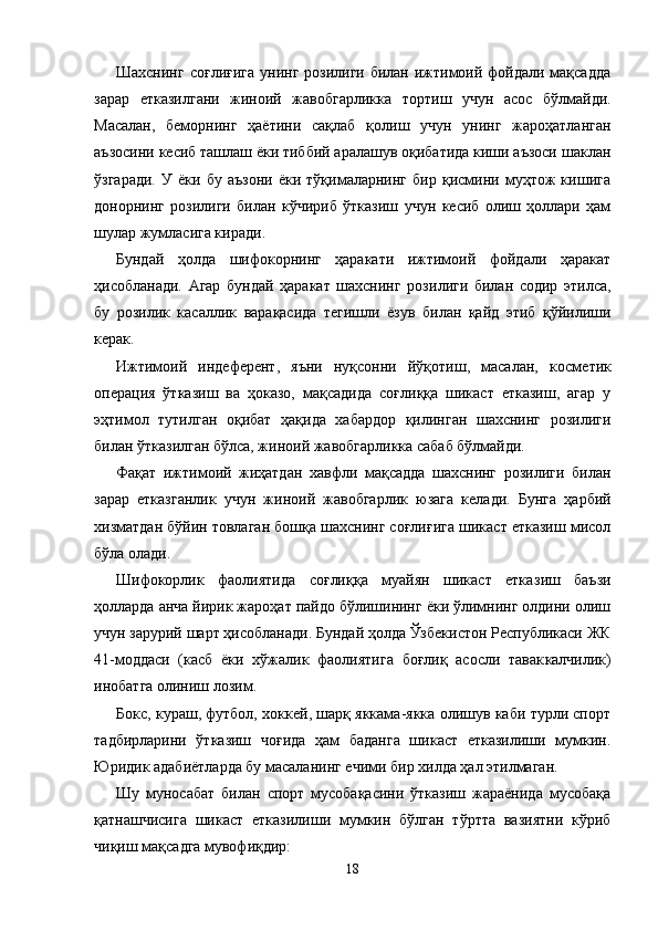 Шахснинг  соғлиғига  унинг розилиги билан ижтимоий фойдали мақсадда
зарар   етказилгани   жиноий   жавобгарлик ка   тортиш   учун   асос   бўлмайди.
Масалан,   беморнинг   ҳаёти ни   сақлаб   қолиш   учун   унинг   жароҳатланган
аъзосини кесиб ташлаш ёки тиббий аралашув оқибатида киши аъзоси шак лан
ўзгаради.   У   ёки   бу   аъзони   ёки   тўқималарнинг   бир   қисмини   муҳтож   кишига
донорнинг   розилиги   билан   кўчириб   ўтказиш   учун   кесиб   олиш   ҳоллари   ҳам
шулар жумласига киради.
Бундай   ҳолда   шифокорнинг   ҳаракати   ижтимоий   фойдали   ҳаракат
ҳисобланади.   Агар   бундай   ҳаракат   шахснинг   рози лиги   билан   содир   этилса,
бу   розилик   касаллик   варақасида   тегишли   ёзув   билан   қайд   этиб   қўйилиши
керак.
Ижтимоий   индеферент,   яъни   нуқсонни   йўқотиш,   масалан,   косме тик
операция   ўтказиш   ва   ҳоказо,   мақсадида   соғлиққа   шикаст   етказиш,   агар   у
эҳтимол   тутилган   оқибат   ҳақида   хабардор   қилинган   шахснинг   розилиги
билан ўтказилган бўлса, жиноий жавобгарликка сабаб бўлмайди.
Фақат   ижтимоий   жиҳатдан   хавфли   мақсадда   шахснинг   розилиги   билан
зарар   етказганлик   учун   жиноий   жавобгар лик   юзага   келади.   Бунга   ҳарбий
хизматдан бўйин товлаган бошқа шахснинг соғлиғига шикаст етказиш мисол
бўла олади.
Шифокорлик   фаолиятида   соғлиққа   муайян   шикаст   етка зиш   баъзи
ҳолларда анча йирик жароҳат пайдо бўлишининг ёки ўлимнинг олдини олиш
учун зарурий шарт ҳисобла нади. Бундай ҳолда Ўзбекистон Республикаси ЖК
41-мод даси   (касб   ёки   хўжалик   фаолиятига   боғлиқ   асосли   тавак калчилик)
инобатга олиниш лозим.
Бокс, кураш, футбол, хоккей, шарқ яккама-якка олишув каби турли спорт
тадбирларини   ўтказиш   чоғида   ҳам   баданга   шикаст   етказилиши   мумкин.
Юридик адабиётларда бу масаланинг ечими бир хилда ҳал этилмаган.
Шу   муносабат   билан   спорт   мусобақасини   ўтказиш   жараёнида   мусобақа
қатнашчисига   шикаст   етказилиши   мумкин   бўлган   тўртта   вазиятни   кўриб
чиқиш мақсадга мувофиқдир:
18 