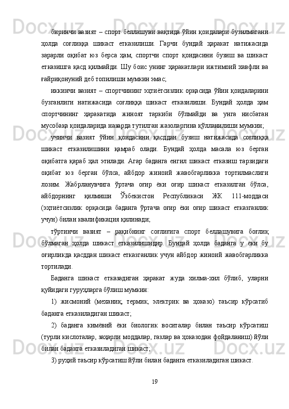 биринчи вазият – спорт беллашуви вақтида ўйин қоидалари бузилмагани
ҳолда   соғлиққа   шикаст   етказилиши.   Гарчи   бундай   ҳаракат   натижасида
зарарли   оқибат   юз   берса   ҳам,   спортчи   спорт   қоидасини   бузиш   ва   шикаст
етказишга қасд қилмайди. Шу боис унинг ҳаракатлари ижтимоий хавфли ва
ғайриқонуний деб топилиши мумкин эмас;
иккинчи  вазият   –  спортчининг   эҳтиётсизлик  орқасида  ўйин  қоидаларини
бузганлиги   натижасида   соғлиққа   шикаст   етказилиши.   Бундай   ҳолда   ҳам
спортчининг   ҳаракатида   жиноят   таркиби   бўлмайди   ва   унга   нисбатан
мусобақа қоидаларида назарда тутилган жазоларгина қўлланилиши мумкин;
учинчи   вазият   ўйин   қоидасини   қасддан   бузиш   натижа сида   соғлиққа
шикаст   етказилишини   қамраб   олади.   Бундай   ҳолда   масала   юз   берган
оқибатга   қараб   ҳал   этилади.   Агар   баданга   енгил   шикаст   етказиш   тарзидаги
оқибат   юз   берган   бўлса,   айбдор   жиноий   жавобгарликка   тортилмаслиги
лозим.   Жабрланувчига   ўртача   оғир   ёки   оғир   шикаст   етказилган   бўлса,
айбдорнинг   қилмиши   Ўзбекистон   Республикаси   ЖК   111-моддаси
(эҳтиётсизлик   орқасида   баданга   ўртача   оғир   ёки   оғир   шикаст   етказганлик
учун) билан квалификация қилинади;
тўртинчи   вазият   –   рақибнинг   соғлиғига   спорт   белла шувига   боғлиқ
бўлмаган   ҳолда   шикаст   етказилишидир.   Бундай   ҳолда   баданга   у   ёки   бу
оғирликда   қасддан   шикаст   етказганлик   учун   айбдор   жиноий   жавобгарликка
тортилади.
Баданга   шикаст   етказадиган   ҳаракат   жуда   хилма-хил   бўлиб,   уларни
қуйидаги гуруҳларга бўлиш мумкин:
1)   жисмоний   (механиқ,   термик,   электрик   ва   ҳоказо)   таъсир   кўрсатиб
баданга етказиладиган шикаст;
2)   баданга   кимёвий   ёки   биологик   воситалар   билан   таъсир   кўрсатиш
(турли кислоталар, заҳарли моддалар, газлар ва ҳоказодан фойдаланиш) йўли
билан баданга етказиладиган шикаст;
3) руҳий таъсир кўрсатиш йўли билан баданга еткази ладиган шикаст.
19 