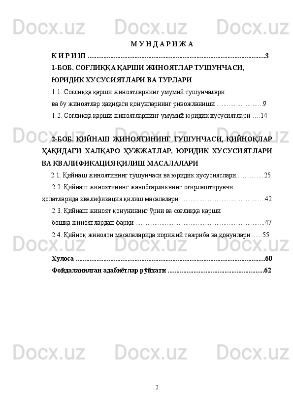 М У Н Д А Р И Ж А
К И Р И Ш ................................................................................................ ....... 3
1-БОБ. СОҒЛИҚҚА ҚАРШИ ЖИНОЯТЛАР ТУШУНЧАСИ, 
ЮРИДИК ХУСУСИЯТЛАРИ ВА ТУРЛАРИ 
1.1. Соғлиққа қарши жиноятларнинг умумий тушунчалари 
ва бу жиноятлар ҳақидаги қонунларнинг ривожланиши ...........................9
1.2. Соғлиққа қарши жиноятларнинг умумий юридик хусусиятлари ….14
2-БОБ.   ҚИЙНАШ   ЖИНОЯТИНИНГ   ТУШУНЧАСИ,   ҚИЙНОҚЛАР
ҲАҚИДАГИ   ХАЛҚАРО   ҲУЖЖАТЛАР,   ЮРИДИК   ХУСУСИЯТЛАРИ
ВА КВАЛИФИКАЦИЯ ҚИЛИШ МАСАЛАЛАРИ 
2.1. Қийнаш жиноятининг тушунчаси ва юридик хусусиятлари................ 25
2.2. Қийнаш жиноятининг жавобгарликнинг оғирлаштирувчи 
ҳолатларида квалификация қилиш масалалари ................................................ . 42
2.3. Қийнаш жиноят қонунининг ўрни ва соғлиққа қарши 
бошқа жиноятлардан фарқи ...........................................................................47
2.4. Қийноқ жинояти масалаларида хорижий тажриба ва қонунлари ......55
Хулоса .............................................................................................................. 60
Фойдаланилган адабиётлар рўйхати ........................................................ 62
2 