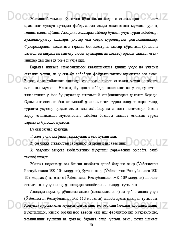 Жисмоний   таъсир   кўрсатиш   йўли   билан   баданга   еткази ладиган   шикаст
одамнинг   мускул   кучидан   фойдаланган   ҳолда   етказилиши   мумкин:   уриш,
тепиш, калла қўйиш. Аксарият ҳолларда айбдор бунинг учун турли асбоблар,
хўжалик-рўзғор   ашёлари,   ўқотар   ёки   совуқ   қуроллардан   фойдаланадилар.
Фуқароларнинг   соғлиғига   термик   ёки   электрик   таъсир   кўрсатиш   (баданни
дазмол, қиздирилган ашёлар билан куйдириш ва ҳоказо) орқали шикаст етка -
зишлар ҳам ҳаётда тез-тез учрайди.
Баданга   шикаст   етказганликни   квалификация   қилиш   учун   на   уларни
етказиш   усули,   на   у   ёки   бу   асбобдан   фойдаланганлик   аҳамиятга   эга   эмас.
Бироқ   жазо   тайинлаш   вақтида   соғлиққа   шикаст   етказиш   усули   инобатга
олиниши   мумкин.   Негаки,   бу   ҳолат   айбдор   шахснинг   ва   у   содир   этган
жиноятнинг   у   ёки   бу   даражада   ижтимоий   хавфлилигидан   далолат   беради.
Одамнинг   соғлиғи   ёки   жисмоний   дахлсиз лигига   турли   хилдаги   ҳаракатлар,
турлича   усуллар   орқали   хилма-хил   асбоблар   ва   жиноят   воситалари   билан
зарар   етказилиши   мумкинлиги   сабабли   баданга   шикаст   етказиш   турли
даражада бўлиши мумкин.
Бу оқибатлар қонунда:
1) ҳаёт учун хавфнинг мавжудлиги ёки йўқлигини;
2) соғлиққа етказилган зарарнинг оғирлиги даражасини;
3)   умумий   меҳнат   қобилиятини   йўқотиш   даражасини   ҳисобга   олиб
таснифланади.
Жиноят   кодексида   юз   берган   оқибатга   қараб   баданга   оғир   (Ўзбекистон
Республикаси ЖК 104-моддаси), ўртача оғир (Ўзбекистон Республикаси ЖК
105-моддаси)   ва   енгил   (Ўз бекистон   Республикаси   ЖК   109-моддаси)   шикаст
етказган лик учун алоҳида-алоҳида жавобгарлик назарда тутилган.
Алоҳида  нормада  дўппослаганлик  (калтаклаганлик)  ва  қийнаганлик  учун
(Ўзбекистон Республикаси ЖК 110-мод даси) жавобгарлик назарда тутилган.
Қонунда кўрсатилган муайян оқибатнинг юз бериши (меҳнат қобилиятининг
йўқотилиши,   инсон   организми   аъзоси   ёки   иш   фаолиятининг   йўқотилиши,
ҳомиланинг   тушиши   ва   ҳоказо)   баданга   оғир,   ўртача   оғир,   енгил   шикаст
20 