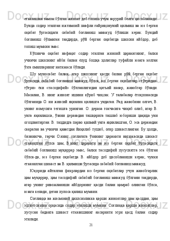 етказишни тамом бўлган жиноят деб топиш учун зарурий белги ҳисобланади.
Бунда  содир этилган ижтимоий хавфли ғайриқонуний қилмиш ва  юз берган
оқибат   ўртасидаги   сабабий   боғланиш   мавжуд   бўлиши   керак.   Бундай
боғланиш   бўлмаган   тақдирда,   рўй   берган   оқибатда   шахсни   айбдор,   деб
топиш мумкин эмас. 
Кўпинча   оқибат   нафақат   содир   этилган   жиноий   ҳаракат нинг,   балки
учинчи   шахснинг   айби   билан   ёхуд   бошқа   ҳолатлар   туфайли   юзага   келган
ўзга омилларнинг натижаси бўлади.
Шу   муносабат   билан,   агар   шахснинг   қасди   билан   рўй   берган   оқибат
ўртасида   сабабий   боғланиш   мавжуд   бўлса,   юз   берган   оқибатлар   «тўғридан-
тўғри»   ёки   «тасодифий»   бўл ганлигидан   қатъий   назар,   жавобгар   бўлади.
Масалан,   В.   нинг   жиноят   ишини   кўриб   чиқсак.   У   талабалар   ётоқхонасида
бўлганида   О.   ни  жинсий  яқинлик   қилишга   ундаган.   Рад  жавобини   олгач,   В.
унинг   номусига   тегишга   уринган.   О.   дераза   токчасига   чиқиб   олиб,   агар   В.
унга   яқинлашса,   ўзини   деразадан   ташқарига   ташлаб   юбориши   ҳақида   уни
огоҳ лантирган. В. таҳдидга парво қилмай унга яқинлашган, О. эса деразадан
сакраган   ва   учинчи   қаватдан   йиқилиб   тушиб,   оғир   шикастланган.   Бу   ҳолда,
бизнингча,   гарчи   О.нинг   соғлиғига   ўзининг   ҳаракати   натижасида   шикаст
етказилган   бўлса   ҳам,   В.нинг   ҳаракати   ва   юз   берган   оқибат   ўртасидаги
сабабий   боғланиш   муқаррар   эмас,   балки   тасодифий   хусусиятга   эга   бўлган
бўлса-да,   юз   берган   оқибатда   В.   айбдор   деб   ҳисобланиши   керак,   чунки
етказил ган шикаст ва В. қилмиши ўртасида сабабий боғланиш мавжуд.
Юқорида   айтилган   фикрлардан   юз   берган   оқибатлар   учун   жавобгарлик
ҳам   муқаррар,   ҳам   тасодифий   сабабий   боғла ниш   мавжуд   бўлгани   тақдирда,
агар   унинг   ривожланиши   айбдорнинг   қасди   билан   қамраб   олинган   бўлса,
юзага келади, деган хулоса қилиш мумкин.
Соғлиққа ва жисмоний дахлсизликка қарши жиноятлар ҳам  қасддан,  ҳам
эҳтиётсизлик орқасида  содир этилиши мумкин. Соғлиққа  қарши жиноятлар,
хусусан   баданга   ши каст   етказишнинг   аксарияти   эгри   қасд   билан   содир
этилади. 
21 