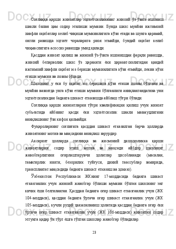 Соғлиққа   қарши   жиноятлар   эҳтиётсизликнинг   жиноий   ўз-ўзига   ишониш
шакли   билан   ҳам   содир   этилиши   мумкин.   Бунда   шахс   муайян   ижтимоий
хавфли оқибатлар келиб чиқиши мумкинлигига кўзи етади ва шунга қарамай,
онгли   равишда   эҳтиёт   чораларига   риоя   этмайди,   бундай   оқибат   келиб
чиқмаслигига асоссиз равишда умид қилади. 
Қасддан жиноят қилиш ва жиноий ўз-ўзига ишонишдан фарқли равишда,
жиноий   бепарволик   шахс   ўз   ҳаракати   ёки   ҳаракатсизлигидан   қандай
ижтимоий хавфли оқибат юз бериши мумкинлигига кўзи етмайди, лекин кўзи
етиши мумкин ва лозим бўлади. 
Шахснинг   у   ёки   бу   оқибат   юз   беришига   кўзи   етиши   лозим   бўлгани   ва
муайян вазиятда унга кўзи етиши мумкин бўлганлиги аниқлангандагина уни
эҳтиётсизликдан баданга шикаст етказишда айблаш тўғри бўлади.
Соғлиққа   қарши   жиноятларни   тўғри   квалификация   қи лиш   учун   жиноят
субъектида   айбнинг   қасди   ёки   эҳтиётсиз лик   шакли   мавжудлигини
аниқлашнинг ўзи кифоя қил майди.
Фуқароларнинг   соғлиғига   қасддан   шикаст   етказилган   барча   ҳолларда
жиноятнинг мотив ва мақсадини аниқлаш зарурдир.
Аксарият   ҳолларда   соғлиққа   ва   жисмоний   дахлсизликка   қарши
жиноятларни   содир   этиш   мотив   ва   мақсади   айбдор   шахснинг
жавобгарлигини   оғирлаштирувчи   ҳолатлар   ҳисоб ланади   (масалан,
тамагирлик   нияти,   безорилик   туйғуси,   диний   таассублар   замирида,
трансплантат мақсадида бадан га шикаст етказиш ва ҳоказо).
Ўзбекистон   Республикаси   ЖКнинг   17-моддасида   баданга   шикаст
етказганлик   учун   жиноий   жавобгар   бўлиши   мумкин   бўлган   шахснинг   энг
кичик ёши белгиланган. Қасддан баданга оғир шикаст етказганлик учун (ЖК
104-моддаси),   қасддан   баданга   ўртача   оғир   шикаст   етказганлик   учун   (ЖК
105-моддаси), кучли руҳий ҳаяжонланиш ҳолатида қасддан баданга оғир ёки
ўртача   оғир   шикаст   етказганлик   учун   (ЖК   106-моддаси)   жиноятни   содир
этгунга қадар ўн тўрт ёшга тўлган шахслар жавобгар бўладилар.
23 