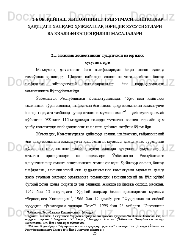 2-БОБ. ҚИЙНАШ ЖИНОЯТИНИНГ ТУШУНЧАСИ, ҚИЙНОҚЛАР
ҲАҚИДАГИ ХАЛҚАРО ҲУЖЖАТЛАР, ЮРИДИК ХУСУСИЯТЛАРИ
ВА КВАЛИФИКАЦИЯ ҚИЛИШ МАСАЛАЛАРИ
2.1. Қийнаш жиноятининг тушунчаси ва юридик 
хусусиятлари
Маълумки,   давлатнинг   бош   вазифаларидан   бири   инсон   ҳақида
ғамхўрлик   қилишдир.   Шахсни   қийноққа   солиш   ва   унга   нисбатан   бошқа
шафқатсиз   ғайриқонуний   ҳатти-ҳаракатлар   ёки   қадр-қимматини
камситишига йўл қўйилмайди.
Ўзбекистон   Республикаси   Конституциясида:   “Ҳеч   ким   қийноққа
солиниши, зўравонликка,  шафқатсиз  ёки инсон қадр-қимматини камситувчи
бошқа тарздаги тазйиққа дучор этилиши мумкин эмас” 1
, – деб мустаҳкамлаб
қўйилган.   ЖКнинг   110-моддасида   назарда   тутилган   жиноят   таркиби   ҳам
ушбу конституциявий қонуннинг кафолати дейилса нотўғри бўлмайди.  
Жумладан, Конституцияда  қийноққа солиш, шафқатсиз, ғайриинсоний
ёки қадр-қимматни камситувчи ҳисобланган муомала ҳамда жазо турларини
қўллашни   таъқиқлашни   талаб   қилувчи   халқаро   ҳуқуқнинг   умумэътироф
этилган   принциплари   ва   нормалари   Ўзбекистон   Республикаси
қонунчилигида амалга оширилишига замин яратади. Қийноққа солиш, бошқа
шафқатсиз,   ғайриинсоний   ёки   қадр-қимматни   камситувчи   муомала   ҳамда
жазо   турлари   халқаро   ҳамжамият   томонидан   ғайриинсоний   ва   йўл   қўйиб
бўлмайдиган ҳолат сифатида тан олинади. Амалда қийноққа солиш, масалан,
1949   йил   12   августдаги   “Ҳарбий   асирлар   билан   қилинадиган   муомала
тўғрисидаги   Конвенция” 2
,   1966   йил   19   декабрдаги   “Фуқаролик   ва   сиёсий
ҳуқуқлар   тўғрисидаги   халқаро   Пакт” 3
,   1995   йил   26   майдаги   “Инсоннинг
1
 Ўзбекистон Республикаси Конституцияси, 26-модда.
2
  Қаранг:   1949   йил   12   августдаги   “Ҳарбий   асирлар   билан   муомала   тўғрисида”ги   Женева   Конвенцияси,   3-
моддаси   1-қисми   1-бандининг   “а”   банди,   17-моддаси   4-қисми   (Ўзбекистон   Республикаси   мазкур
Конвенцияга 1993 йил 3 сентябрда қўшилган).
3
 1966 йил 19 декабрдаги “Фуқаролик ва сиёсий ҳуқуқлар тўғрисида”ги халқаро Пакт, 7-модда (Ўзбекистон
Республикаси мазкур Пактга 1995 йил 31 августда қўшилган).
25 