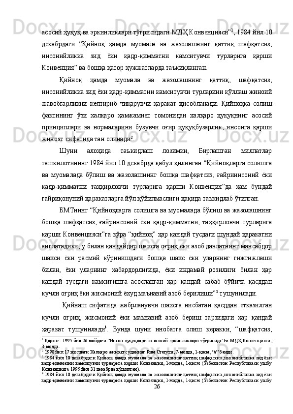 асосий ҳуқуқ ва эркинликлари тўғрисидаги МДҲ Конвенцияси” 1
, 1984 йил 10
декабрдаги   “Қийноқ   ҳамда   муомала   ва   жазолашнинг   қаттиқ   шафқатсиз,
инсонийликка   зид   ёки   қадр-қимматни   камситувчи   турларига   қарши
Конвенция” ва бошқа қатор ҳужжатларда таъқиқланган. 
Қийноқ   ҳамда   муомала   ва   жазолашнинг   қаттиқ,   шафқатсиз,
инсонийликка зид ёки қадр-қимматни камситувчи турларини қўллаш жиноий
жавобгарликни   келтириб   чиқарувчи   ҳаракат   ҳисобланади.   Қийноққа   солиш
фактининг   ўзи   халқаро   ҳамжамият   томонидан   халқаро   ҳуқуқнинг   асосий
принциплари   ва   нормаларини   бузувчи   оғир   ҳуқуқбузарлик,   инсонга   қарши
жиноят сифатида тан олинади 2
. 
Шуни   алоҳида   таъкидлаш   лозимки,   Бирлашган   миллатлар
ташкилотининг 1984 йил 10 декабрда қабул қилинган “Қийноқларга солишга
ва   муомалада   бўлиш   ва   жазолашнинг   бошқа   шафқатсиз,   ғайриинсоний   ёки
қадр-қимматни   таҳқирловчи   турларига   қарши   Конвенция”да   ҳам   бундай
ғайриқонуний ҳаракатларга йўл қўйилмаслиги ҳақида таъкидлаб ўтилган.
БМТнинг “Қийноқларга солишга ва муомалада бўлиш ва жазолашнинг
бошқа   шафқатсиз,   ғайринсоний   ёки   қадр-қимматни,   таҳқирловчи   турларига
қарши Конвенцияси”га кўра “қийноқ” ҳар қандай тусдаги шундай ҳаракатни
англатадики, у билан қандайдир шахсга оғриқ ёки азоб давлатнинг мансабдор
шахси   ёки   расмий   кўринишдаги   бошқа   шахс   ёки   уларнинг   гижгижлаши
билан,   ёки   уларнинг   хабардорлигида,   ёки   индамай   розилиги   билан   ҳар
қандай   тусдаги   камситишга   асосланган   ҳар   қандай   сабаб   бўйича   қасддан
кучли оғриқ ёки жисмоний ёхуд маънавий азоб берилиши” 3
 тушунилади.
  Қийнаш   сифатида   жабрланувчи   шахсга   нисбатан   қасддан   етказилган
кучли   оғриқ,   жисмоний   ёки   маънавий   азоб   бериш   тарзидаги   ҳар   қандай
ҳаракат   тушунилади 4
.   Бунда   шуни   инобатга   олиш   керакки,   “шафқатсиз,
1
 Қаранг: 1995 йил 26 майдаги “Инсон ҳуқуқлари ва асосий эркинликлари тўғрисида”ги МДҲ Конвенцияси,
3-модда. 
2
 1998 йил 17 июлдаги Халқаро жиноят судининг Рим Статути, 7-модда, 1-қисм, “а” банди.
3
  1984 йил 10 декабрдаги Қийноқ ҳамда муомала ва жазолашнинг қаттиқ шафқатсиз, инсонийликка зид ёки
қадр-қимматни  камситувчи  турларига  қарши  Конвенция, 1-модда, 1-қисм (Ўзбекистон  Республикаси  ушбу
Конвенцияга 1995 йил 31 декабрда қўшилган). 
4
  1984 йил 10 декабрдаги Қийноқ ҳамда муомала ва жазолашнинг қаттиқ шафқатсиз, инсонийликка зид ёки
қадр-қимматни  камситувчи  турларига  қарши  Конвенция, 1-модда, 1-қисм (Ўзбекистон  Республикаси  ушбу
26 