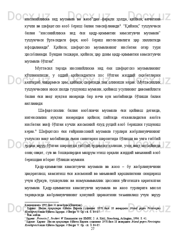 инсонийликка   зид   муомала   ва   жазо”дан   фарқли   ҳолда,   қийноқ   анчагина
кучли   ва   шафқатсиз   азоб   бериш   билан   тавсифланади 1
.   “Қийноқ”   тушунчаси
билан   “инсонийликка   зид   ёки   қадр-қимматни   камситувчи   муомала”
тушунчаси   ўртасидаги   фарқ   азоб   бериш   интенсивлиги   ҳар   хиллигида
ифодаланади 2
.   Қийноқ   шафқатсиз   муомаланинг   нисбатан   оғир   тури
ҳисобланади.   Бундан   ташқари,   қийноқ  ҳар   доим   қадр-қимматни   камситувчи
муомала бўлган 3
. 
Муттасил   тарзда   инсонийликка   зид   ёки   шафқатсиз   муомаланинг
қўлланилиши,   у   оддий   қийноқдагига   хос   бўлган   жиддий   оқибатларни
келтириб чиқармаса ҳам, қийноқ сифатида тан олиниши керак. Муттасиллик
тушунчасини икки хилда тушуниш мумкин, қийнаш усулининг давомийлиги
билан   ёки   вақт   нуқтаи   назарида   бир   неча   кун   мобайнида   бўлиши   билан
англанади.
  Шафқатсизлик   билан   азобловчи   муомола   ёки   қийнаш   деганда,
интенсивлик   нуқтаи   назаридан   қийноқ   пайтида   етказиладиган   азобга
нисбатан   заиф   бўлган   кучли   жисмоний   ёхуд   руҳий   азоб   беришни   тушуниш
керак. 4
  Шафқатсиз   ёки   ғайриинсоний   муомала   турлари   жабрланувчининг
узлуксиз вақт мобайнида ёмон санитария шароитида бўлиши ва унга тиббий
ёрдам зарур бўлган шароитда тиббий ёрдамсиз қолиши, узоқ вақт мобайнида
озиқ-овқат, сув ва бошқалардан маҳрум этиш орқали жиддий маънавий азоб
беришдан иборат бўлиши мумкин.
Қадр-қимматни   камситувчи   муомала   ва   жазо   –   бу   жабрланувчини
ҳақоратлаш,   камситиш   ёки   жисмоний   ва   маънавий   қаршилигини   синдириш
учун   қўрқув,   тушкунлик   ва   номукаммаллик   ҳиссини   уйғотишга   қаратилган
муомала.   Қадр-қимматни   камситувчи   муомала   ва   жазо   турларига   мисол
тариқасида   жабрланувчининг   қонуний   ҳаракатини   таъминлаш   учун   зарур
Конвенцияга 1995 йил 31 декабрда қўшилган). 
1
  Қаранг:   Инсон   ҳуқуқлари   бўйича   Европа   судининг   1978   йил   18   январдаги   Irland   gegen   Vereinigtes
Kunikgreich  иши бўйича Қарори. // Berger V. Op. cit. S. 84-85.
2
 Ўша жойда.
3
 Қаранг:  Frowein J., Peukert W.  Kommentar zur EMRK. 2.  A. Kehl, Strassburg, Arlington, 1996. S. 41. 
4
 Қаранг: Қаранг: Инсон   ҳуқуқлари   бўйича   Европа   судининг  1978   йил  18   январдаги   Irland gegen Vereinigtes
Kunikgreich   иши   бўйича   Қарори.  //   Berger V.   Op.   cit.  S. 84-85.
27 