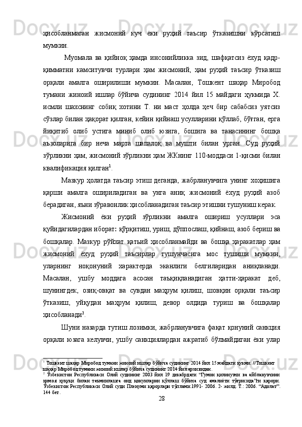 ҳисобланмаган   жисмоний   куч   ёки   руҳий   таъсир   ўтказишни   кўрсатиш
мумкин.
  Муомала   ва   қийноқ   ҳамда   инсонийликка   зид,   шафқатсиз   ёхуд   қадр-
қимматни   камситувчи   турлари   ҳам   жисмоний,   ҳам   руҳий   таъсир   ўтказиш
орқали   амалга   оширилиши   мумкин.   Масалан,   Тошкент   шаҳар   Миробод
тумани   жиноий   ишлар   бўйича   судининг   2014   йил   15   майдаги   ҳукмида   Х.
исмли   шахснинг   собиқ   хотини   Т.   ни   маст   ҳолда   ҳеч   бир   сабабсиз   уятсиз
сўзлар билан ҳақорат қилган, кейин қийнаш усулларини қўллаб, бўғган, ерга
йиқитиб   олиб   устига   миниб   олиб   юзига,   бошига   ва   танасининг   бошқа
аъзоларига   бир   неча   марта   шапалоқ   ва   мушти   билан   урган.   Суд   руҳий
зўрликни ҳам, жисмоний зўрликни ҳам ЖКнинг 110-моддаси 1-қисми билан
квалификация қилган 1
. 
Мазкур   ҳолатда  таъсир  этиш  деганда,   жабрланувчига   унинг   хоҳишига
қарши   амалга   ошириладиган   ва   унга   аниқ   жисмоний   ёхуд   руҳий   азоб
берадиган, яъни зўравонлик ҳисобланадиган таъсир этишни тушуниш керак.
Жисмоний   ёки   руҳий   зўрликни   амалга   ошириш   усуллари   эса
қуйидагилардан иборат :  қўрқитиш, уриш, дўппослаш, қийнаш, азоб бериш ва
бошқалар.   Мазкур   рўйхат   қатьий   ҳисобланмайди   ва   бошқа   ҳаракатлар   ҳам
жисмоний   ёхуд   руҳий   таъсирлар   тушунчасига   мос   тушиши   мумкин,
уларнинг   ноқонуний   характерда   эканлиги   белгиларидан   аниқланади.
Масалан,   ушбу   моддага   асосан   таъқиқланадиган   ҳатти-ҳаракат   деб,
шунингдек,   озиқ-овқат   ва   сувдан   маҳрум   қилиш,   шовқин   орқали   таъсир
ўтказиш,   уйқудан   маҳрум   қилиш,   девор   олдида   туриш   ва   бошқалар
ҳисобланади 2
. 
Шуни назарда  тутиш лозимки, жабрланувчига  фақат қонуний санкция
орқали   юзага   келувчи,   ушбу   санкциялардан   ажратиб   бўлмайдиган   ёки   улар
1
 Тошкент шаҳар Миробод тумани жиноий ишлар бўйича судининг 2014 йил 15 майдаги ҳукми. //Тошкент 
шаҳар Миробод тумани жиноий ишлар бўйича судининг 2014 йил архивидан. 
2
  Ўзбекистон   Республикаси   Олий   судининг   2003   йил   19   декабрдаги   “Гумон   қилинувчи   ва   айбланувчини
ҳимоя   ҳуқуқи   билан   таъминлашга   оид   қонунларни   қўллаш   бўйича   суд   амалиёти   тўғрисида”ги   қарори.
Ўзбекистон Республикаси Олий суди Пленуми қарорлари тўплами.1991- 2006. 2- жилд. Т.: 2006. “Адолат”.
144 бет.
28 