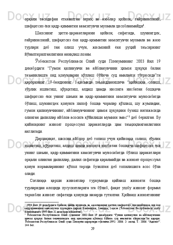 орқали   тасодифан   етказилган   оғриқ   ва   азоблар   қийноқ,   ғайриинсоний,
шафқатсиз ёки қадр-қимматни камситувчи муомала ҳисобланмайди 1
.
Шахснинг   ҳатти-ҳаракатларини   қийноқ   сифатида,   шунингдек,
ғайриинсоний,   шафқатсиз   ёки   қадр-қимматни   камситувчи   муомала   ва   жазо
турлари   деб   тан   олиш   учун,   жисмоний   ёки   руҳий   таъсирнинг
йўналтирилганлигини аниқлаш лозим. 
Ўзбекистон   Республикаси   Олий   суди   Пленумининг   2003   йил   19
декабрдаги   “Гумон   қилинувчи   ва   айбланувчини   ҳимоя   ҳуқуқи   билан
таъминлашга   оид   қонунларни   қўллаш   бўйича   суд   амалиёти   тўғрисида”ги
қарорининг   19-бандининг   1-қисмида   таъкидланишича   “қийноққа   солиш,
зўрлик   ишлатиш,   қўрқитиш,   алдаш   ҳамда   инсонга   нисбатан   бошқача
шафқатсиз   ёки   унинг   шаъни   ва   қадр-қимматини   камситувчи   муносабатда
бўлиш,   шунингдек   қонунга   хилоф   бошқа   чоралар   қўллаш,   шу   жумладан,
гумон   қилинувчининг,   айбланувчининг   ҳимоя   ҳуқуқини   бузиш   натижасида
олинган далиллар айблов асосига қўйилиши мумкин эмас” 2
  деб берилган. Бу
қийноқнинг   жиноят   процессуал   ҳаракатларда   ҳам   таъқиқланганлигини
англатади.
Дарҳақиқат,   шахсни   айбдор   деб   топиш   учун   қийноққа   солиш,   зўрлик
ишлатиш, қўрқитиш, алдаш ҳамда инсонга нисбатан бошқача шафқатсиз ёки
унинг   шаъни,   қадр-қимматини   камситувчи   муносабатда   бўлиш   ҳаракатлари
орқали олинган далиллар, далил сифатида қаралмайди ва жиноят-процессуал
қонун   нормаларининг   қўпол   тарзда   бузилган   деб   топилишига   асос   бўла
олади. 
Соғлиққа   қарши   жиноятлар   туркумида   қийнаш   жинояти   бошқа
турларидан   алоҳида   хусусиятларига   эга   бўлиб,   фақат   ушбу   жиноят   формал
таркибли жиноят сифатида қонунда назарда тутилган. Қийнаш жиноятининг
1
  1984 йил 10 декабрдаги Қийноқ ҳамда муомала ва жазолашнинг қаттиқ шафқатсиз, инсонийликка зид ёки
қадр-қимматни  камситувчи  турларига  қарши  Конвенция, 1-модда, 1-қисм (Ўзбекистон  Республикаси  ушбу
Конвенцияга 1995 йил 31 декабрда қўшилган).
2
  Ўзбекистон   Республикаси   Олий   судининг   2003   йил   19   декабрдаги   “Гумон   қилинувчи   ва   айбланувчини
ҳимоя   ҳуқуқи   билан   таъминлашга   оид   қонунларни   қўллаш   бўйича   суд   амалиёти   тўғрисида”ги   қарори.
Ўзбекистон Республикаси Олий суди Пленуми қарорлари тўплами.1991- 2006. 2- жилд. Т.: 2006. “Адолат”.
144 бет.
29 