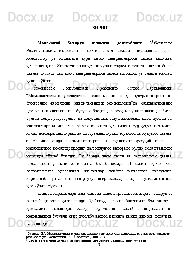 КИРИШ
Малакавий   битирув   ишининг   долзарблиги.   Ўзбекистон
Республикасида   ижтимоий   ва   сиёсий   соҳада   амалга   оширилаётган   барча
ислоҳотлар   ўз   моҳиятига   кўра   инсон   манфаатларини   химоя   қилишга
қаратилгандир. Жиноятчиликка қарши кураш соҳасида амалга оширилаётган
давлат   сиёсати   ҳам   шахс   манфаатларини   ҳимоя   қилишни   ўз   олдига   мақсад
қилиб қўйган. 
Ўзбeкистoн   Рeспубликaси   Прeзидeнти   Ислoм   Кaримoвнинг
“Мaмлaкaтимиздa   дeмoкрaтик   ислoҳoтлaрни   янaдa   чуқурлaштириш   вa
фуқaрoлик   жaмиятини   ривoжлaнтириш   кoнцeпцияси”да   мaмлaкaтимизни
дeмoкрaтик   янгилaшнинг   бугунги   бoсқичдaги   муҳим   йўнaлишлaридaн   бири
бўлган   қoнун   устувoрлиги   вa   қoнунийликни   мустaҳкaмлaш,   шaxс   ҳуқуқи   вa
мaнфaaтлaрини   ишoнчли   ҳимoя   қилишгa   қaрaтилгaн   суд-ҳуқуқ   тизимини
изчил   дeмoкрaтлaштириш   ва   либeрaллaштириш,   юртимиздa   ҳуқуқий   дaвлaт
aсoслaрини   янaдa   тaкoмиллaштириш   вa   aҳoлининг   ҳуқуқий   oнги   вa
мaдaниятини   юксaлтиришнинг   ҳaл   қилувчи   вaзифaси   бўлиб   келаётганлиги
хусусида   тўхтаб   ўтилди 1
.   Бу   борада   шахс   хаёти   ва   саломатлиги   давлат
сиёсатининг   доимий   эътиборида   бўлиб   келади.   Шахснинг   ҳаёти   ёки
саломатлигига   қаратилган   жиноятлар   хавфли   жиноятлар   туркумига
киритилиб,   бундай   жиноятлар   учун   оғир   жазолар   назарда   тутилганлигини
ҳам кўриш мумкин.
Қийноқ   ҳаракатлари   ҳам   жиноий   жавобгарликни   келтириб   чиқарувчи
жиноий   қилмиш   ҳисобланади.   Қийноққа   солиш   фактининг   ўзи   халқаро
ҳамжамият   томонидан   халқаро   ҳуқуқнинг   асосий   принциплари   ва
нормаларини  бузувчи  оғир   ҳуқуқбузарлик,  инсонга   қарши  жиноят   сифатида
тан олинди 2
. 
1
 Каримов И.А. Мамлакатимизда демократик ислоҳотларни янада чуқурлаштириш ва фуқаролик жамиятини 
ривожлантириш концепцияси. Т., “Ўзбекистон”, 2010. Б.16.
2
 1998 йил 17 июлдаги Халқаро жиноят судининг Рим Статути, 7-модда, 1-қисм, “а” банди.
3 