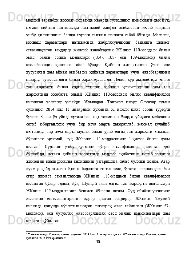 моддий   таркибли   жиноят   сифатида   назарда   тутишнинг   имконияти   ҳам   йўқ,
негаки   қийнаш   натижасида   ижтимоий   хавфли   оқибатнинг   келиб   чиқиши
ушбу   қилмишнинг   бошқа   турини   ташкил   этишига   сабаб   бўлади.   Масалан,
қийнаш   ҳаракатлари   натижасида   жабрланувчининг   баданига   шикаст
етказиладиган   тақдирда   жиноий   жавобгарлик   ЖКнинг   110-моддаси   билан
эмас,   балки   бошқа   моддалари   (104-,   105-   ёки   109-моддаси)   билан
квалификация   қилишга   сабаб   бўлади.   Қийнаш   жиноятининг   ўзига   хос
хусусияти   ҳам   айнан   оқибатсиз   қийнаш   ҳаракатлари   учун   жавобгарликни
назарда   тутилганлиги   билан   характерланади.   Лекин   суд   амалиётида   енгил
тан   жароҳати   билан   содир   этилган   қийнаш   ҳаракатларини   ҳам   тан
жароҳатини   инобатга   олмай   ЖКнинг   110-моддаси   билан   квалификация
қилинган   ҳолатлар   учрайди.   Жумладан,   Тошкент   шаҳар   Олмазор   туман
судининг   2014   йил   11   январдаги   ҳукмида   Х.   исмли   шахс   собиқ   турмуш
ўртоғи   Қ.   ни   ўз   уйида   эрталабки   вақт   тахминан   9ларда   уйидаги   мебелини
сотиб   юборганлиги   учун   бир   неча   марта   ҳақоратлаб,   жанжал   кучайиб
кетганида   бир   неча   марта   мушти   билан   уриб   енгил   тан   жароҳати   етказган
бўлишига   қарамай,   суд   ЖКнинг   110-моддасининг   1-қисми   билан   ҳукм
қилган 1
.   Суднинг   ушбу   ҳукмини   тўғри   квалификация   қилинган   деб
бўлмайди,   негаки   қийнаш   жиноятида   моддий   оқибатнинг   келиб   чиқиши
жиноятни   квалификация   қилишнинг   ўзгаришига   сабаб   бўлиши   лозим.   Агар
ҳукмда   қайд   этилган   Қнинг   баданига   енгил   эмас,   ўртача   оғирликдаги   ёки
оғир   шикаст   етказилганида   ЖКнинг   110-моддаси   билан   квалификация
қилинган   бўлар   эдими,   йўқ.   Шундай   экан   енгил   тан   жароҳати   оқибатлари
ЖКнинг   109-моддасининг   белгиси   бўлиши   лозим.   Суд   айибланувчининг
ҳолатини   енгиллаштиришга   қарор   қилган   тақдирда   ЖКнинг   Умумий
қисмида   қонунда   кўрсатилганидан   енгилроқ   жазо   тайинлаш   (ЖКнинг   57-
моддаси),   ёки   бутунлай   жавобгарликдан   озод   қилиш   имкониятлари   ҳам
киритиб қўйилган. 
1
 Тошкент шаҳар Олмазор туман судининг 2014 йил 11 январдаги ҳукми. //Тошкент шаҳар Олмазор туман 
судининг 2014 йил архивидан.
30 