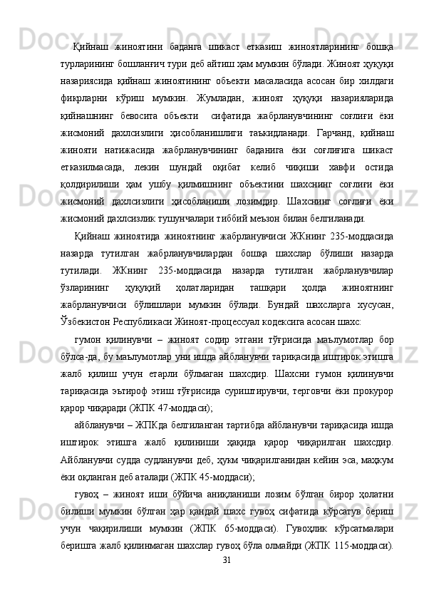 Қийнаш   жиноятини   баданга   шикаст   етказиш   жиноятларининг   бошқа
турларининг бошланғич тури деб айтиш ҳам мумкин бўлади. Жиноят ҳуқуқи
назариясида   қийнаш   жиноятининг   объекти   масаласида   асосан   бир   хилдаги
фикрларни   кўриш   мумкин.   Жумладан,   жиноят   ҳуқуқи   назарияларида
қийнашнинг   бевосита   объекти     сифатида   жабрланувчининг   соғли ғи   ёки
жисмоний   дахлсизлиги   ҳисобланишлиги   таъкидланади.   Гарчанд,   қийнаш
жинояти   натижасида   жабрланувчининг   баданига   ёки   соғлиғига   шикаст
етказилмасада,   лекин   шундай   оқибат   келиб   чиқиши   хавфи   остида
қолдирилиши   ҳам   ушбу   қилмишнинг   объектини   шахснинг   соғли ғи   ёки
жисмоний   дахлсизлиги   ҳисобланиши   лозимдир.   Шахснинг   соғлиғи   ёки
жисмоний дахлсизлик тушунчалари тиббий меъзон билан белгиланади.
Қийнаш   жиноятида   жиноятнинг   жабрланувчиси   ЖКнинг   235-моддасида
назарда   тутилган   жабрланувчилардан   бошқа   шахслар   бўлиши   назарда
тутилади.   ЖКнинг   235-моддасида   назарда   тутилган   жабрланувчилар
ўзларининг   ҳуқуқий   ҳолатларидан   ташқари   ҳолда   жиноятнинг
жабрланувчиси   бўлишлари   мумкин   бўлади.   Бундай   шахсларга   хусусан,
Ўзбекистон Республикаси Жиноят-процессуал кодексига асосан шахс: 
гумон   қилинувчи   –   жиноят   содир   этгани   тўғрисида   маъ лумотлар   бор
бўлса-да, бу маълумотлар уни ишда айбла нувчи тариқасида иштирок этишга
жалб   қилиш   учун   етарли   бўлмаган   шахсдир.   Шахсни   гумон   қилинувчи
тариқасида   эътироф   этиш   тўғрисида   суриштирувчи,   терговчи   ёки   прокурор
қарор чиқаради (ЖПК 47-моддаси);
айбланувчи   – ЖПКда белгиланган тартибда айбланувчи тариқасида ишда
иштирок   этишга   жалб   қилиниши   ҳақида   қарор   чиқарилган   шахсдир.
Айбланувчи судда  судланувчи деб, ҳукм  чиқарилганидан  кейин эса, маҳкум
ёки оқланган деб аталади (ЖПК 45-моддаси);
гувоҳ   –   жиноят   иши   бўйича   аниқланиши   лозим   бўлган   бирор   ҳолатни
билиши   мумкин   бўлган   ҳар   қандай   шахс   гувоҳ   сифатида   кўрсатув   бериш
учун   чақирилиши   мумкин   (ЖПК   65-моддаси).   Гувоҳлик   кўрсатмалари
беришга жалб қилинмаган шахслар гувоҳ бўла олмайди (ЖПК 115-модда си).
31 