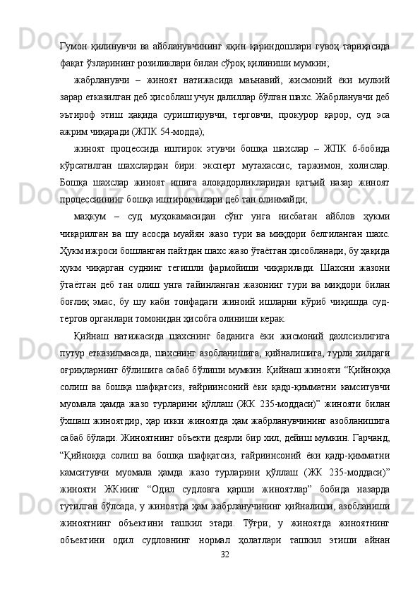 Гумон   қилинувчи   ва   айбланувчининг   яқин   қариндош лари   гувоҳ   тариқасида
фақат ўзларининг розиликлари билан сўроқ қилиниши мумкин;
жабрланувчи   –   жиноят   натижасида   маънавий,   жисмоний   ёки   мулкий
зарар етказилган деб ҳисоблаш учун далиллар бўлган шахс. Жабрланувчи деб
эътироф   этиш   ҳақида   суриштирувчи,   терговчи,   прокурор   қарор,   суд   эса
ажрим чиқаради (ЖПК 54-модда);
жиноят   процессида   иштирок   этувчи   бошқа   шахслар   –   ЖПК   6-бобида
кўрсатилган   шахслардан   бири:   эксперт   мутахассис,   таржимон,   холислар.
Бошқа   шахслар   жиноят   ишига   алоқадорликларидан   қатъий   назар   жиноят
процессии нинг бошқа иштирокчилари деб тан олинмайди;
маҳкум   –   суд   муҳокамасидан   сўнг   унга   нисбатан   айблов   ҳукми
чиқарилган   ва   шу   асосда   муайян   жазо   тури   ва   миқ дори   белгиланган   шахс.
Ҳукм ижроси бошланган пайтдан шахс жазо ўтаётган ҳисобланади, бу ҳақида
ҳукм   чиқарган   суднинг   тегишли   фармойиши   чиқарилади.   Шахсни   жазони
ўтаётган   деб   тан   олиш   унга   тайинланган   жазонинг   тури   ва   миқдори   билан
боғлиқ   эмас,   бу   шу   каби   тоифадаги   жиноий   ишларни   кўриб   чиқишда   суд-
тергов органлари томонидан ҳисобга олиниши керак. 
Қийнаш   натижасида   шахснинг   баданига   ёки   жисмоний   дахлсизлигига
путур   етказилмасада,   шахснинг   азобланишига,   қийналишига,   турли   хилдаги
оғриқларнинг бўлишига сабаб бўлиши мумкин. Қийнаш жинояти   “Қийноққа
солиш   ва   бошқа   шафқатсиз,   ғайриинсоний   ёки   қадр-қимматни   камситувчи
муомала   ҳамда   жазо   турларини   қўллаш   (ЖК   235-моддаси) ”   жинояти   билан
ўхшаш   жиноятдир,   ҳар   икки   жиноятда   ҳам   жабрланувчининг   азобланишига
сабаб бўлади. Жиноятнинг объекти деярли бир хил, дейиш мумкин. Гарчанд,
“Қийноққа   солиш   ва   бошқа   шафқатсиз,   ғайриинсоний   ёки   қадр-қимматни
камситувчи   муомала   ҳамда   жазо   турларини   қўллаш   (ЖК   235-моддаси) ”
жинояти   ЖКнинг   “Одил   судловга   қарши   жиноятлар”   бобида   назарда
тутилган бўлсада, у жиноятда ҳам жабрланучининг қийналиши, азобланиши
жиноятнинг   объектини   ташкил   этади.   Тўғри,   у   жиноятда   жиноятнинг
объектини   одил   судловнинг   нормал   ҳолатлари   ташкил   этиши   айнан
32 