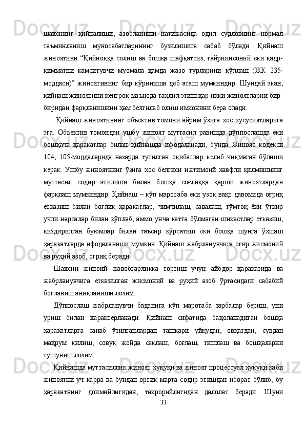 шахснинг   қийналиши,   азобланиши   натижасида   одил   судловнинг   нормал
таъминланиш   муносабатларининг   бузилишига   сабаб   бўлади.   Қийнаш
жиноятини   “Қийноққа   солиш   ва   бошқа   шафқатсиз,   ғайриинсоний   ёки   қадр-
қимматни   камситувчи   муомала   ҳамда   жазо   турларини   қўллаш   (ЖК   235-
моддаси) ”   жиноятининг   бир   кўриниши   деб   аташ   мумкиндир.   Шундай   экан,
қийнаш жиноятини кенгроқ маънода таҳлил этиш ҳар икки жиноятларни бир-
биридан фарқланишини ҳам белгилаб олиш имконини бера олади.
  Қийнаш жиноятининг объектив томони айрим ўзига хос хусусиятларига
эга.   Объектив   томондан   ушбу   жиноят   муттасил   равишда   дўппос лашда   ёки
бошқача   ҳаракатлар   билан   қийнашда   ифодала нади,   бунда   Жиноят   кодекси
104,   105-моддаларида   назарда   тутилган   оқибатлар   келиб   чиқмаган   бўлиши
керак.   Ушбу   жиноятнинг   ўзига   хос   белгиси   ижтимоий   хавфли   қилмишнинг
муттасил   содир   этилиши   билан   бошқа   соғлиққа   қарши   жиноятлардан
фарқлаш мумкиндир. Қийнаш – кўп маротаба ёки узоқ вақт давомида оғриқ
етказиш   билан   боғлиқ   ҳаракатлар,   чимчилаш,   савалаш,   тўмтоқ   ёки   ўткир
учли нарсалар билан кўплаб, аммо унча катта  бўлмаган шикастлар етказиш,
қиздирилган   буюмлар   билан   таъсир   кўрсатиш   ёки   бошқа   шунга   ўхшаш
ҳаракат ларда ифодаланиши мумкин. Қийнаш жабрланувчига оғир жисмоний
ва руҳий азоб, оғриқ беради.
Шахсни   жиноий   жавобгарликка   тортиш   учун   айбдор   ҳаракатида   ва
жабрланувчига   етказилган   жисмоний   ва   руҳий   азоб   ўртасидаги   сабабий
боғланиш аниқланиши лозим. 
Дўппослаш   жабрланувчи   баданига   кўп   маротаба   зарбалар   бериш,   уни
уриш   билан   характерланади.   Қийнаш   сифатида   баҳоланадиган   бошқа
ҳаракатларга   санаб   ўтилганлардан   ташқари   уйқудан,   овқатдан,   сувдан
маҳрум   қилиш,   совуқ   жойда   сақлаш,   боғлаш,   тишлаш   ва   бошқаларни
тушуниш лозим.
Қийнашда муттасиллик жиноят ҳуқуқи ва жиноят процессуал ҳуқуқи каби
жиноятни   уч   карра   ва   бундан   ортиқ   марта   содир   этишдан   иборат   бўлиб,   бу
ҳаракатнинг   доимий лигидан,   такрорийлигидан   далолат   беради.   Шуни
33 