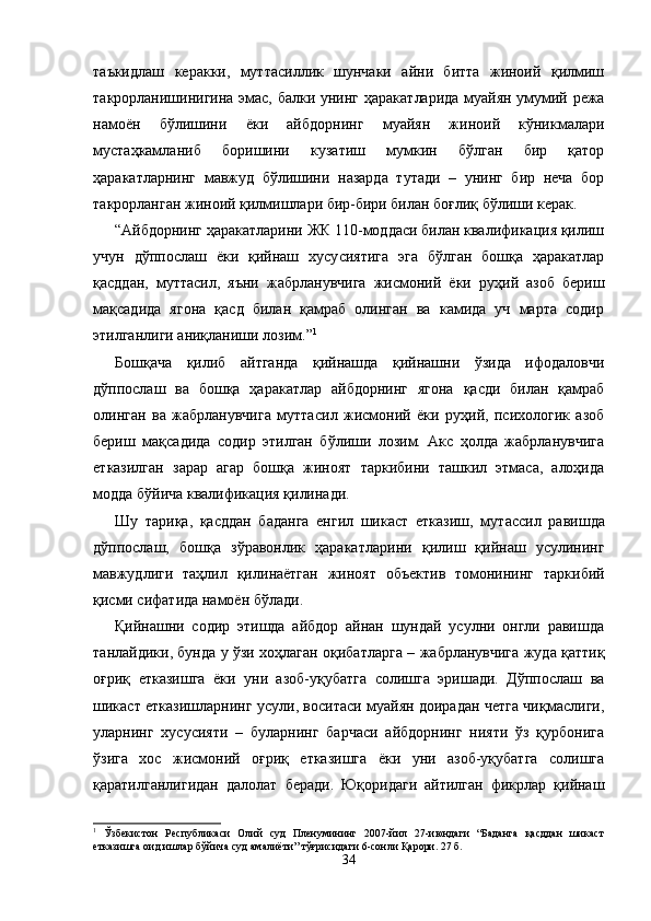 таъкид лаш   керакки,   муттасиллик   шунчаки   айни   битта   жиноий   қилмиш
такрорланишинигина эмас, балки унинг ҳаракат ларида муайян умумий режа
намоён   бўлишини   ёки   айб дорнинг   муайян   жиноий   кўникмалари
мустаҳкамланиб   бо ришини   кузатиш   мумкин   бўлган   бир   қатор
ҳаракатларнинг   мавжуд   бўлишини   назарда   тутади   –   унинг   бир   неча   бор
такрорланган жиноий қилмишлари бир-бири билан боғлиқ бўлиши керак.
“Айбдорнинг ҳаракатларини ЖК 110-моддаси билан квалификация қилиш
учун   дўппослаш   ёки   қийнаш   хусу сиятига   эга   бўлган   бошқа   ҳаракатлар
қасддан,   муттасил,   яъни   жабрланувчига   жисмоний   ёки   руҳий   азоб   бериш
мақсадида   ягона   қасд   билан   қамраб   олинган   ва   камида   уч   марта   содир
этилганлиги аниқланиши лозим.” 1
Бошқача   қилиб   айтганда   қийнашда   қийнашни   ўзида   ифодаловчи
дўппослаш   ва   бошқа   ҳаракатлар   айбдорнинг   ягона   қасди   билан   қамраб
олинган   ва   жабрланувчига   мутта сил   жисмоний   ёки   руҳий,   психологик   азоб
бериш   мақ садида   содир   этилган   бўлиши   лозим.   Акс   ҳолда   жабрланувчига
етказилган   зарар   агар   бошқа   жиноят   таркибини   ташкил   этмаса,   алоҳида
модда бўйича квалификация қилинади. 
Шу   тариқа,   қасддан   баданга   енгил   шикаст   етказиш,   мут ассил   равишда
дўппослаш,   бошқа   зўравонлик   ҳаракатлари ни   қилиш   қийнаш   усулининг
мавжудлиги   таҳлил   қили наётган   жиноят   объектив   томонининг   таркибий
қисми сифатида намоён бўлади.
Қийнашни   содир   этишда   айбдор   айнан   шундай   усулни   онгли   равишда
танлайдики, бунда у ўзи хоҳлаган оқибат ларга – жабрланувчига жуда қаттиқ
оғриқ   етказишга   ёки   уни   азоб-уқубатга   солишга   эришади.   Дўппослаш   ва
шикаст етказишларнинг усули, воситаси муайян доирадан четга чиқмаслиги,
уларнинг   хусусияти   –   буларнинг   барчаси   айбдорнинг   нияти   ўз   қурбонига
ўзига   хос   жисмоний   оғриқ   етказишга   ёки   уни   азоб-уқубатга   солишга
қаратилганлиги дан   далолат   беради.   Юқоридаги   айтилган   фикрлар   қийнаш
1
  Ўзбекистон   Республикаси   Олий   суд   Пленумининг   2007-йил   27-июндаги   “Баданга   қасддан   шикаст
етказишга оид ишлар бўйича суд амалиёти” тўғрисидаги 6-сонли Қарори. 27 б.
34 