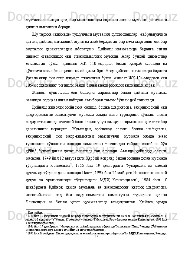 муттасил равишда ҳам, бир марталик ҳам содир этилиши мумкин деб хулоса
қилиш имконини беради. 
Шу тариқа «қийнаш» тушунчаси муттасил дўппослаш лар, жабрланувчига
қаттиқ қийноқ, жисмоний оғриқ ва азоб берадиган бир неча марталик ёки бир
марталик   ҳаракат лардан   иборатдир.   Қийнаш   натижасида   баданга   енгил
шикаст   етказилиши   ёки   етказилмаслиги   мумкин.   Агар   бундай   шикастлар
етказилган   бўлса,   қилмиш   ЖК   110-моддаси   билан   қамраб   олинади   ва
қўшимча квалификацияни талаб қилмайди. Агар қийнаш натижасида баданга
ўртача оғир ёки оғир шикаст етказилган бўлса, жиноят ЖК 104-моддаси ёки
105-моддасининг тегишли банди билан квалификация қилиниши керак. 1
Жиноят   дўппослаш   ёки   бошқача   ҳаракатлар   билан   қий наш   муттасил
равишда содир этилган пайтдан эътиборан тамом бўлган деб топилади.
Қийнаш   жинояти   қийноққа   солиш,   бошқа   шаф қатсиз,   ғайриинсоний   ёки
қадр-қимматни   камситувчи   муомала   ҳамда   жазо   турларини   қўллаш   билан
содир этилганида ҳуқуқий баҳо бериш учун халқаро нормаларга ҳам эътибор
қаратилиши   керакдир.   Жумладан,   қийноққа   солиш,   бошқа   шаф қатсиз,
ғайриинсоний   ёки   қадр-қимматни   камситувчи   муомала   ҳамда   жазо
турларини   қўллашни   халқаро   ҳамжамият   томонидан   ғайриинсоний   ва   йўл
қўйиб   бўлмайдиган   ҳолат   сифатида   тан   олинади.   Амалда   қийноққа   солиш,
масалан, 1949 йил 12 августдаги Ҳарбий асирлар билан қилинадиган муомала
тўғрисидаги   Конвенция 2
,   1966   йил   19   декабрдаги   Фуқаро лик   ва   сиёсий
ҳуқуқлар тўғрисидаги халқаро Пакт 3
, 1995 йил 26 майдаги Инсоннинг асосий
ҳуқуқ   ва   эркинликлари   тўғрисидаги   МДҲ   Конвенцияси 4
,   1984   йил   10
декабрдаги   Қийноқ   ҳамда   муомала   ва   жазолашнинг   қаттиқ   шафқатсиз,
инсонийликка   зид   ёки   қадр-қимматни   камситувчи   турларига   қарши
Конвенция   ва   бошқа   қатор   ҳужжатларда   таъқиқлан ган.   Қийноқ   ҳамда
1
 Ўша жойда.
2
 1949 йил 12 августдаги “Ҳарбий асирлар билан муомала тўғрисида”ги Женева Конвенцияси, 3-моддаси 1-
қисми 1-бандининг “а” банди, 17-моддаси 4-қисми (Ўзбекистон Республикаси мазкур Конвенцияга 1993 йил
3 сентябрда қўшилган).
3
 1966 йил 19 декабрдаги “Фуқаролик ва сиёсий ҳуқуқлар тўғрисида”ги халқаро Пакт, 7-модда (Ўзбекистон
Республикаси мазкур Пактга 1995 йил 31 августда қўшилган).
4
 1995 йил 26 майдаги “Инсон ҳуқуқлари ва асосий эркинликлари тўғрисида”ги МДҲ Конвенцияси, 3-модда.
35 