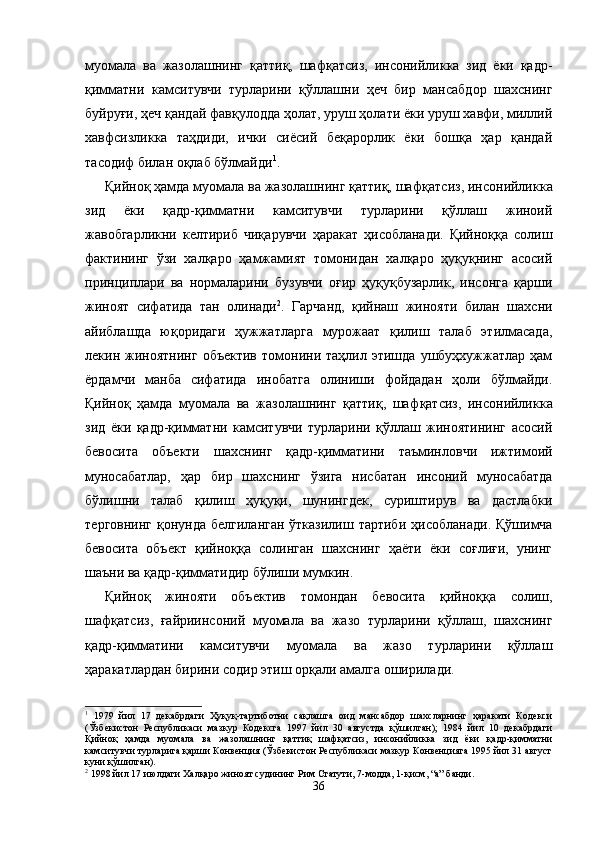 муомала   ва   жазолашнинг   қаттиқ,   шаф қатсиз,   инсонийликка   зид   ёки   қадр-
қимматни   камситувчи   турларини   қўллашни   ҳеч   бир   мансабдор   шахснинг
буйруғи, ҳеч қандай фавқулодда ҳолат, уруш ҳолати ёки уруш хавфи, миллий
хавфсизликка   таҳдиди,   ички   сиёсий   беқарорлик   ёки   бошқа   ҳар   қандай
тасодиф билан оқлаб бўлмайди 1
.
Қийноқ ҳамда муомала ва жазолашнинг қаттиқ, шаф қатсиз, инсонийликка
зид   ёки   қадр-қимматни   камситувчи   турларини   қўллаш   жиноий
жавобгарликни   келтириб   чиқа рувчи   ҳаракат   ҳисобланади.   Қийноққа   солиш
фактининг   ўзи   халқаро   ҳамжамият   томонидан   халқаро   ҳуқуқнинг   асосий
принциплари   ва   нормаларини   бузувчи   оғир   ҳуқуқбузарлик,   инсонга   қарши
жиноят   сифатида   тан   олинади 2
.   Гарчанд,   қийнаш   жинояти   билан   шахсни
айиблашда   юқоридаги   ҳужжатларга   мурожаат   қилиш   талаб   этилмасада,
лекин  жиноятнинг   объектив   томонини  таҳлил   этишда   ушбуҳхужжатлар   ҳам
ёрдамчи   манба   сифатида   инобатга   олиниши   фойдадан   ҳоли   бўлмайди.
Қийноқ   ҳамда   муомала   ва   жазолашнинг   қаттиқ,   шаф қатсиз,   инсонийликка
зид   ёки   қадр-қимматни   камситувчи   турларини   қўллаш   жиноятининг   асосий
бевосита   объекти   шахснинг   қадр-қимматини   таъминловчи   ижтимоий
муносабатлар,   ҳар   бир   шахснинг   ўзига   нисбатан   инсоний   муносабатда
бўлишни   талаб   қилиш   ҳуқуқи,   шунингдек,   суриштирув   ва   дастлабки
терговнинг  қонунда белгиланган  ўтказилиш тартиби  ҳисоб ланади. Қўшимча
бевосита   объект   қийноққа   солинган   шахснинг   ҳаёти   ёки   соғлиғи,   унинг
шаъни ва қадр-қимматидир бўлиши мумкин.
Қийноқ   жинояти   объектив   томондан   бевосита   қийноққа   солиш,
шафқатсиз,   ғайриинсоний   муомала   ва   жазо   турларини   қўллаш,   шахснинг
қадр-қимматини   камситувчи   муомала   ва   жазо   турларини   қўллаш
ҳаракатлардан бирини содир этиш орқали амалга оширилади.
1
  1979   йил   17   декабрдаги   Ҳуқуқ-тартиботни   сақлашга   оид   мансабдор   шахсларнинг   ҳаракати   Кодекси
(Ўзбекистон   Республикаси   мазкур   Кодексга   1997   йил   30   августда   қўшилган);   1984   йил   10   декабрдаги
Қийноқ   ҳамда   муомала   ва   жазолашнинг   қаттиқ   шафқатсиз,   инсонийликка   зид   ёки   қадр-қимматни
камситувчи турларига қарши Конвенция (Ўзбекистон Республикаси мазкур Конвенцияга 1995 йил 31 август
куни қўшилган).
2
 1998 йил 17 июлдаги Халқаро жиноят судининг Рим Статути, 7-модда, 1-қисм, “а” банди.
36 