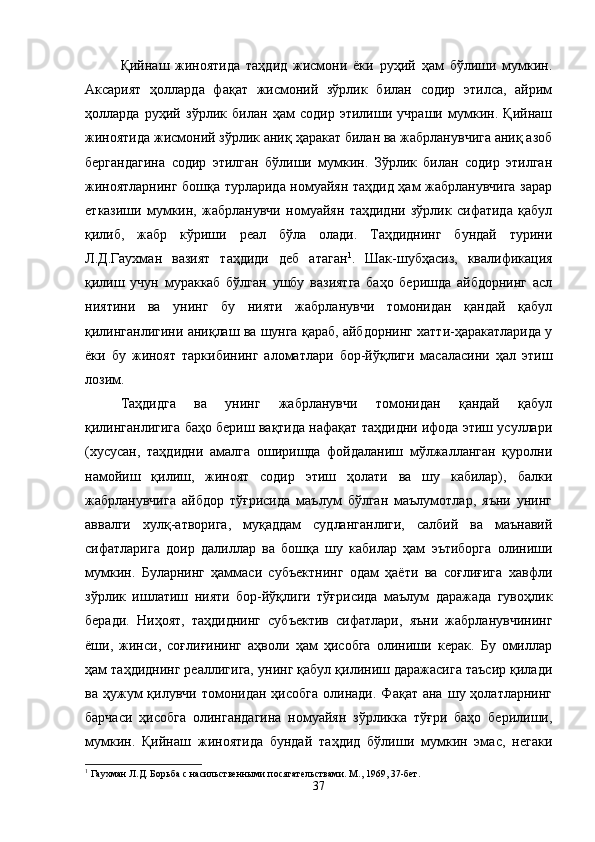 Қийнаш   жиноятида   таҳдид   жисмони   ёки   руҳий   ҳам   бўлиши   мумкин.
Аксарият   ҳолларда   фақат   жисмоний   зўрлик   билан   содир   этилса,   айрим
ҳолларда   руҳий   зўрлик   билан   ҳам   содир   этилиши   учраши   мумкин.   Қийнаш
жиноятида жисмоний зўрлик аниқ ҳаракат билан ва жабрланувчига аниқ азоб
бергандагина   содир   этилган   бўлиши   мумкин.   Зўрлик   билан   содир   этилган
жиноятларнинг бошқа турларида номуайян таҳдид ҳам жабрланувчига зарар
етказиши   мумкин,   жабрланувчи   номуайян   таҳдидни   зўрлик   сифатида   қабул
қилиб,   жабр   кўриши   реал   бўла   олади.   Таҳдиднинг   бундай   турини
Л.Д.Гаухман   вазият   таҳдиди   деб   атаган 1
.   Шак-шубҳасиз,   квалификация
қилиш   учун   мураккаб   бўлган   ушбу   вазиятга   баҳо   беришда   айбдорнинг   асл
ниятини   ва   унинг   бу   нияти   жабрланувчи   томонидан   қандай   қабул
қилинганлигини аниқлаш ва шунга қараб, айбдорнинг хатти-ҳаракатларида у
ёки   бу   жиноят   таркибининг   аломатлари   бор-йўқлиги   масаласини   ҳал   этиш
лозим.
Таҳдидга   ва   унинг   жабрланувчи   томонидан   қандай   қабул
қилинганлигига баҳо бериш вақтида нафақат таҳдидни ифода этиш усуллари
(хусусан,   таҳдидни   амалга   оширишда   фойдаланиш   мўлжалланган   қуролни
намойиш   қилиш,   жиноят   содир   этиш   ҳолати   ва   шу   кабилар),   балки
жабрланувчига   айбдор   тўғрисида   маълум   бўлган   маълумотлар,   яъни   унинг
аввалги   хулқ-атворига,   муқаддам   судланганлиги,   салбий   ва   маънавий
сифатларига   доир   далиллар   ва   бошқа   шу   кабилар   ҳам   эътиборга   олиниши
мумкин.   Буларнинг   ҳаммаси   субъектнинг   одам   ҳаёти   ва   соғлиғига   хавфли
зўрлик   ишлатиш   нияти   бор-йўқлиги   тўғрисида   маълум   даражада   гувоҳлик
беради.   Ниҳоят,   таҳдиднинг   субъектив   сифатлари,   яъни   жабрланувчининг
ёши,   жинси,   соғлиғининг   аҳволи   ҳам   ҳисобга   олиниши   керак.   Бу   омиллар
ҳам таҳдиднинг реаллигига, унинг қабул қилиниш даражасига таъсир қилади
ва  ҳужум  қилувчи   томонидан  ҳисобга  олинади.  Фақат  ана   шу  ҳолатларнинг
барчаси   ҳисобга   олингандагина   номуайян   зўрликка   тўғри   баҳо   берилиши,
мумкин.   Қийнаш   жиноятида   бундай   таҳдид   бўлиши   мумкин   эмас,   негаки
1
 Гаухман Л.Д. Борьба с насильственными посягательствами. М., 1969, 37-бет.
37 
