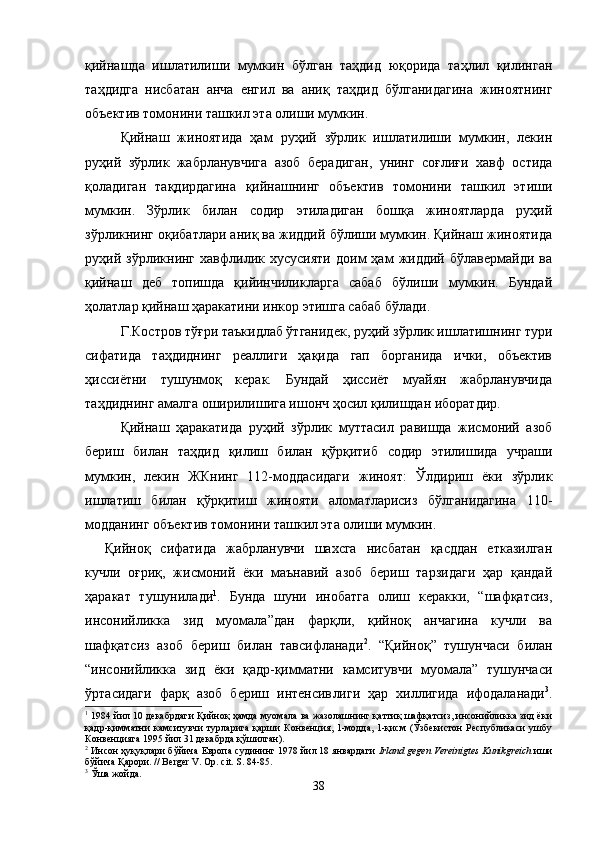 қийнашда   ишлатилиши   мумкин   бўлган   таҳдид   юқорида   таҳлил   қилинган
таҳдидга   нисбатан   анча   енгил   ва   аниқ   таҳдид   бўлганидагина   жиноятнинг
объектив томонини ташкил эта олиши мумкин.
Қийнаш   жиноятида   ҳам   руҳий   зўрлик   ишлатилиши   мумкин,   лекин
руҳий   зўрлик   жабрланувчига   азоб   берадиган,   унинг   соғлиғи   хавф   остида
қоладиган   тақдирдагина   қийнашнинг   объектив   томонини   ташкил   этиши
мумкин.   Зўрлик   билан   содир   этиладиган   бошқа   жиноятларда   руҳий
зўрликнинг оқибатлари аниқ ва жиддий бўлиши мумкин. Қийнаш жиноятида
руҳий   зўрликнинг   хавфлилик   хусусияти   доим   ҳам   жиддий   бўлавермайди   ва
қийнаш   деб   топишда   қийинчиликларга   сабаб   бўлиши   мумкин.   Бундай
ҳолатлар қийнаш ҳаракатини инкор этишга сабаб бўлади.
Г.Костров тўғри таъкидлаб ўтганидек, руҳий зўрлик ишлатишнинг тури
сифатида   таҳдиднинг   реаллиги   ҳақида   гап   борганида   ички,   объектив
ҳиссиётни   тушунмоқ   керак.   Бундай   ҳиссиёт   муайян   жабрланувчида
таҳдиднинг амалга оширилишига ишонч ҳосил қилишдан иборатдир.
Қийнаш   ҳаракатида   руҳий   зўрлик   муттасил   равишда   жисмоний   азоб
бериш   билан   таҳдид   қилиш   билан   қўрқитиб   содир   этилишида   учраши
мумкин,   лекин   ЖКнинг   112-моддасидаги   жиноят:   Ўлдириш   ёки   зўрлик
ишлатиш   билан   қўрқитиш   жинояти   аломатларисиз   бўлганидагина   110-
модданинг объектив томонини ташкил эта олиши мумкин.
Қийноқ   сифатида   жабрланувчи   шахсга   нисбатан   қасддан   етказилган
кучли   оғриқ,   жисмоний   ёки   маънавий   азоб   бериш   тарзидаги   ҳар   қандай
ҳаракат   тушунилади 1
.   Бунда   шуни   инобатга   олиш   керакки,   “шафқатсиз,
инсонийликка   зид   муомала”дан   фарқли,   қийноқ   анчагина   кучли   ва
шафқатсиз   азоб   бериш   билан   тавсифланади 2
.   “Қийноқ”   тушунчаси   билан
“инсонийликка   зид   ёки   қадр-қимматни   камситувчи   муомала”   тушунчаси
ўртасидаги   фарқ   азоб   бериш   интенсив лиги   ҳар   хиллигида   ифодаланади 3
.
1
  1984 йил 10 декабрдаги Қийноқ ҳамда муомала ва жазолашнинг қаттиқ шафқатсиз, инсонийликка зид ёки
қадр-қимматни  камситувчи  турларига  қарши  Конвенция, 1-модда, 1-қисм (Ўзбекистон  Республикаси  ушбу
Конвенцияга 1995 йил 31 декабрда қўшилган). 
2
 Инсон ҳуқуқлари бўйича Европа судининг 1978 йил 18 январдаги   Irland gegen Vereinigtes Kunikgreich  иши
бўйича Қарори. // Berger V. Op. cit. S. 84-85.
3
 Ўша жойда.
38 