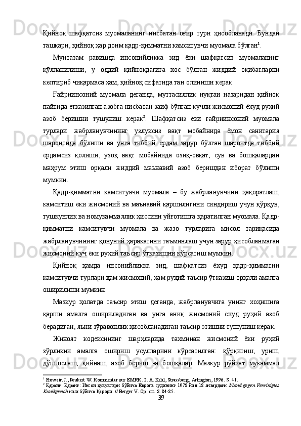 Қийноқ   шафқатсиз   муо маланинг   нисбатан   оғир   тури   ҳисобланади.   Бундан
ташқари, қийноқ ҳар доим қадр-қимматни камситувчи муомала бўлган 1
. 
Мунтазам   равишда   инсонийликка   зид   ёки   шафқатсиз   муомаланинг
қўлланилиши,   у   оддий   қийноқдагига   хос   бўл ган   жиддий   оқибатларни
келтириб чиқармаса ҳам, қийноқ сифатида тан олиниши керак.
Ғайриинсоний   муомала   деганда,   муттасиллик   нуқтаи   назаридан   қийноқ
пайтида етказилган азобга нисба тан заиф бўлган кучли жисмоний ёхуд руҳий
азоб   беришни   тушуниш   керак 2
.   Шафқатсиз   ёки   ғайриинсоний   муомала
турлари   жабрланувчининг   узлуксиз   вақт   мобайнида   ёмон   санитария
шароитида   бўлиши   ва   унга   тиббий   ёрдам   зарур   бўлган   шароитда   тиббий
ёрдамсиз   қолиши,   узоқ   вақт   мобайнида   озиқ-овқат,   сув   ва   бошқалардан
маҳрум   этиш   орқали   жиддий   маънавий   азоб   беришдан   иборат   бўлиши
мумкин.
Қадр-қимматни   камситувчи   муомала   –   бу   жабрланувчини   ҳақоратлаш,
камситиш ёки  жисмоний ва  маънавий  қаршилигини  синдириш учун  қўрқув,
тушкунлик ва номукаммаллик ҳиссини уйғотишга қаратилган муомала. Қадр-
қимматни   камситувчи   муомала   ва   жазо   турларига   мисол   тариқасида
жабрланувчининг қонуний ҳаракатини таъминлаш учун зарур ҳисобланмаган
жисмоний куч ёки руҳий таъсир ўтказишни кўрсатиш мумкин.
Қийноқ   ҳамда   инсонийликка   зид,   шафқатсиз   ёхуд   қадр-қимматни
камситувчи турлари ҳам жисмоний, ҳам руҳий таъсир ўтказиш орқали амалга
оширилиши мумкин.
Мазкур   ҳолатда   таъсир   этиш   деганда,   жабрланувчига   унинг   хоҳишига
қарши   амалга   ошириладиган   ва   унга   аниқ   жисмоний   ёхуд   руҳий   азоб
берадиган, яъни зўравонлик ҳисобланадиган таъсир этишни тушуниш керак.
Жиноят   кодексининг   шарҳларида   тахми нан   жисмоний   ёки   руҳий
зўрликни   амалга   ошириш   усулларини   кўрсатилган:   қўрқитиш,   уриш,
дўппослаш,   қийнаш,   азоб   бериш   ва   бошқалар.   Мазкур   рўйхат   мукаммал
1
 Frowein J., Peukert W .  Kommentar zur EMRK. 2.  A. Kehl, Strassburg, Arlington, 1996. S. 41. 
2
 Қаранг: Қаранг: Инсон   ҳуқуқлари   бўйича   Европа   судининг  1978   йил  18   январдаги   Irland gegen Vereinigtes
Kunikgreich   иши   бўйича   Қарори.  //   Berger V.   Op.   cit.  S. 84-85.
39 