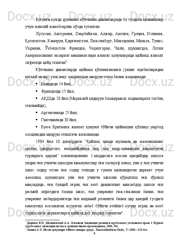 Бугунги кунда дунёнинг кўпчилик давлатларида бу тусдаги қилмишлар
учун жиноий жавобгарлик кўзда тутилган. 
Хусусан,   Австралия,   Озарбайжон,   Алжир,   Англия,   Греция,   Испания,
Қозоғистон, Камерун, Қирғизистон, Люксембург, Македония, Мальта, Тунис,
Украина,   Ўзбекистон   Франция,   Черногория,   Чили,   шунингдек,   Лотин
Америкасининг аксарият мамлакатлари жиноят қонунларида қийнаш жиноят
сифатида қайд этилган 1
. 
Кўпчилик   давлатларда   қийнаш   қўлланганлиги   (унинг   оқибатларидан
қатъий назар) узоқ вақт озодликдан маҳрум этиш билан жазоланади: 
 Канадада 14 йил;
 Францияда 15 йил;
 АҚШда 20 йил (Марказий қидирув бошқармаси ходимларига татбиқ
этилмайди); 
 Аргентинада 25 йил; 
 Гватемалада 30 йил; 
 Буюк   Британия   жиноят   қонуни   бўйича   қийнашни   қўллаш   умрбод
озодликдан маҳрум этишгача жазоланади. 
1984   йил   10   декабрдаги   “Қийноқ   ҳамда   муомала   ва   жазолашнинг
қаттиқ   шафқатсиз,   инсонийликка   зид   ёки   қадр-қимматни   камситувчи
турларига   қарши”   конвенциянинг   1-моддасига   асосан   қандайдир   шахсга
ундан ёки учинчи шахсдан маълумотлар ёки эътироф олиш, уни у ёки учинчи
шахс   содир   этган   ёки   содир   этишда   у   гумон   қилинадиган   ҳаракат   учун
жазолаш,   шунингдек   уни   ёки   учинчи   шахсни   қўрқитиш   ёки   зўрлаш
мақсадида,   ёки   бундай   оғриқ   ёки   азоб   давлатнинг   мансабдор   шахси   ёки
расмий   сифатдаги   бошқа   шахс,   ёки   уларнинг   гиж-гижлаши   билан,   ёки
уларнинг   хабардорлигида   ёки   индамай   розилиги   билан   ҳар   қандай   тусдаги
камситиш   асосланган   исталган   сабаб   бўйича   атайлаб   кучли   оғриқ   ва   азоб
бериш каби ҳаракатларга қийноқ деб таъриф берилган 2
.
1
 Додонов В.Н., Малиновский А.А. Основные тенденции развития зарубежного уголовного права // Журнал
зарубежного законодательства и сравнительного правоведения, 2006, №1. 
2
 Саидов А.Х. Инсон ҳуқуқлари бўйича халқаро ҳуқуқ . Konsauditinform-Nashr, Т:–2006.–318-бет.
4 