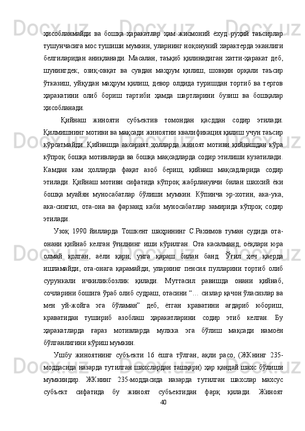 ҳисобланмайди   ва   бошқа   ҳаракатлар   ҳам   жисмоний   ёхуд   руҳий   таъсирлар
тушунчасига мос тушиши мумкин, улар нинг ноқонуний характерда эканлиги
белгиларидан   аниқ ланади.   Масалан,   таъқиб   қилинадиган   хатти-ҳаракат   деб,
шунингдек,   озиқ-овқат   ва   сувдан   маҳрум   қилиш,   шовқин   орқали   таъсир
ўтказиш,   уйқудан   маҳрум   қилиш,   девор   олдида   туришдан   тортиб   ва   тергов
ҳаракатини   олиб   бориш   тартиби   ҳамда   шартларини   бузиш   ва   бошқалар
ҳисобланади. 
  Қийнаш   жинояти   субъектив   томондан   қасддан   содир   этилади.
Қилмишнинг мотиви ва мақсади жиноятни квалификация қилиш учун таъсир
кўрсатмайди.   Қийнашда   аксарият   ҳолларда   жиноят   мотиви   қийнашдан   кўра
кўпроқ бошқа мотивларда ва бошқа мақсадларда содир этилиши кузатилади.
Камдан   кам   ҳолларда   фақат   азоб   бериш,   қийнаш   мақсадларида   содир
этилади.   Қийнаш   мотиви   сифатида   кўпроқ   жабрланувчи   билан   шахсий   ёки
бошқа   муайян   муносабатлар   бўлиши   мумкин.   Кўпинча   эр-хотин,   ака-ука,
ака-сингил,   ота-она   ва   фарзанд   каби   муносабатлар   замирида   кўпроқ   содир
этилади.  
Узоқ   1990   йилларда   Тошкент   шаҳрининг   С.Рахимов   туман   судида   ота-
онани   қийнаб   келган   ўғилнинг   иши   кўрилган.   Ота   касалманд,   оёқлари   юра
олмай   қолган,   аёли   қари,   унга   қараш   билан   банд.   Ўғил   ҳеч   қаерда
ишламайди,   ота-онага   қарамайди,   уларнинг   пенсия   пулларини   тортиб   олиб
сурункали   ичкиликбозлик   қилади.   Муттасил   равишда   онани   қийнаб,
сочларини бошига ўраб олиб судраш, отасини “… сизлар қачон ўласизлар ва
мен   уй-жойга   эга   бўламан”   деб,   ётган   краватини   ағдариб   юбориш,
краватидан   тушириб   азоблаш   ҳаракатларини   содир   этиб   келган.   Бу
ҳаракатларда   ғараз   мотивларда   мулкка   эга   бўлиш   мақсади   намоён
бўлганлигини кўриш мумкин.   
Ушбу   жиноятнинг   субъекти   16   ёшга   тўлган,   ақли   расо,   (ЖКнинг   235-
моддасида   назарда   тутилган  шахслардан   ташқари)  ҳар   қандай  шахс  бўлиши
мумкиндир.   ЖКнинг   235-моддасида   назарда   тутилган   шахслар   махсус
субъект   сифатида   бу   жиноят   субъектидан   фарқ   қилади.   Жиноят
40 