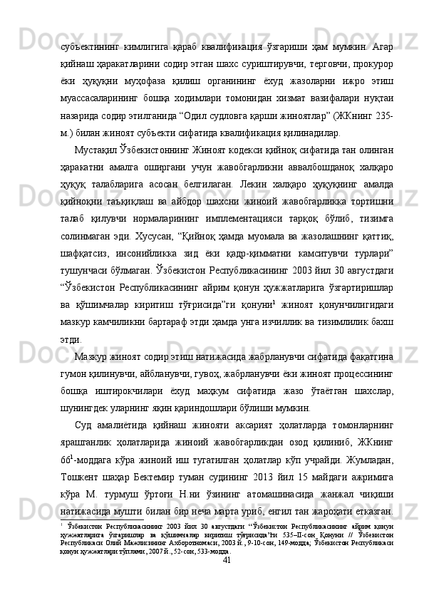 субъектининг   кимлигига   қараб   квалификация   ўзгариши   ҳам   мумкин.   Агар
қийнаш ҳаракатларини содир этган шахс суриштирувчи, терговчи, прокурор
ёки   ҳуқуқни   муҳофаза   қилиш   органининг   ёхуд   жазоларни   ижро   этиш
муассасаларининг   бошқа   ходимлари   томонидан   хизмат   вазифалари   нуқтаи
назарида содир этилганида “Одил судловга қарши жиноятлар” (ЖКнинг 235-
м.) билан жиноят субъекти сифатида квалификация қилинадилар.
Мустақил Ўзбекистоннинг Жиноят кодекси қийноқ сифатида тан олинган
ҳаракатни   амалга   оширгани   учун   жавобгарликни   аввалбошданоқ   халқаро
ҳуқуқ   талабларига   асосан   белгилаган.   Лекин   халқаро   ҳуқуқнинг   амалда
қийноқни   таъқиқлаш   ва   айбдор   шахсни   жиноий   жавобгарликка   тортишни
талаб   қилувчи   нормаларининг   имплементацияси   тарқоқ   бўлиб,   тизимга
солинмаган   эди.   Хусусан,   “Қийноқ   ҳамда   муомала   ва   жазолашнинг   қаттиқ,
шафқатсиз,   инсонийликка   зид   ёки   қадр-қимматни   камситувчи   турлари”
тушунчаси бўлмаган. Ўзбекистон Республикасининг 2003 йил 30 августдаги
“Ўзбекистон   Республикасининг   айрим   қонун   ҳужжатларига   ўзгартиришлар
ва   қўшимчалар   киритиш   тўғрисида”ги   қонуни 1
  жиноят   қонунчилигидаги
мазкур кам чиликни бартараф этди ҳамда унга изчиллик ва тизимлилик бахш
этди.
Мазкур жиноят содир этиш натижасида жабрланувчи сифатида фақатгина
гумон қилинувчи, айбланувчи, гувоҳ, жабрланувчи ёки жиноят процессининг
бошқа   иштирокчи лари   ёхуд   маҳкум   сифатида   жазо   ўтаётган   шахслар,
шунингдек уларнинг яқин қариндошлари бўлиши мумкин.
Суд   амалиётида   қийнаш   жинояти   аксарият   ҳолатларда   томонларнинг
ярашганлик   ҳолатларида   жиноий   жавобгарликдан   озод   қилиниб,   ЖКнинг
66 1
-моддага   кўра   жиноий   иш   тугатилган   ҳолатлар   кўп   учрайди.   Жумладан,
Тошкент   шаҳар   Бектемир   туман   судининг   2013   йил   15   майдаги   ажримига
кўра   М.   турмуш   ўртоғи   Н.ни   ўзининг   атомашинасида   жанжал   чиқиши
натижасида мушти билан бир неча марта уриб, енгил тан жароҳати етказган.
1
  Ўзбекистон   Республикасининг   2003   йил   30   августдаги   “Ўзбекистон   Республикасининг   айрим   қонун
ҳужжатларига   ўзгаришлар   ва   қўшимчалар   киритиш   тўғрисида”ги   535–II-сон   Қонуни   //   Ўзбекистон
Республикаси Олий Мажлисининг Ахборотномаси, 2003 й., 9-10-сон, 149-модда; Ўзбекистон Республикаси
қонун ҳужжатлари тўплами, 2007 й., 52-сон, 533-модда.
41 