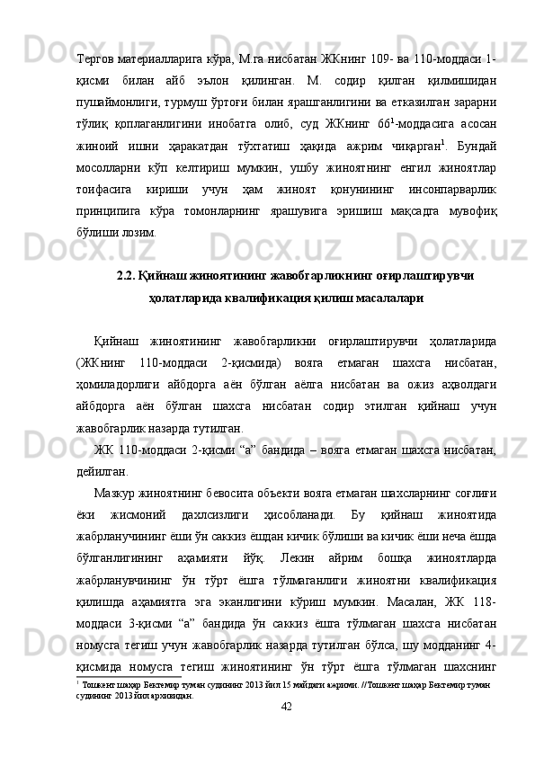 Тергов материалларига кўра, М.га нисбатан ЖКнинг 109- ва 110-моддаси 1-
қисми   билан   айб   эълон   қилинган.   М.   содир   қилган   қилмишидан
пушаймонлиги, турмуш ўртоғи билан ярашганлигини  ва етказилган  зарарни
тўлиқ   қоплаганлигини   инобатга   олиб,   суд   ЖКнинг   66 1
-моддасига   асосан
жиноий   ишни   ҳаракатдан   тўхтатиш   ҳақида   ажрим   чиқарган 1
.   Бундай
мосолларни   кўп   келтириш   мумкин,   ушбу   жиноятнинг   енгил   жиноятлар
тоифасига   кириши   учун   ҳам   жиноят   қонунининг   инсонпарварлик
принципига   кўра   томонларнинг   ярашувига   эришиш   мақсадга   мувофиқ
бўлиши лозим.
2.2. Қийнаш жиноятининг жавобгарликнинг оғирлаштирувчи
ҳолатларида квалификация қилиш масалалари
Қийнаш   жиноятининг   жавобгарликни   оғирлаштирувчи   ҳолатларида
(ЖКнинг   110-моддаси   2-қисмида)   вояга   етмаган   шахсга   нисбатан,
ҳомиладорлиги   айбдорга   аён   бўлган   аёлга   нисбатан   ва   ожиз   аҳволдаги
айбдорга   аён   бўлган   шахсга   нисбатан   содир   этилган   қийнаш   учун
жавобгарлик назарда тутилган.
ЖК   110-моддаси   2-қисми   “а”   бандида   –   вояга   етмаган   шахсга   нисбатан,
дейилган.
Мазкур жиноятнинг бевосита объекти вояга етмаган шахсларнинг соғлиғи
ёки   жисмоний   дахлсизлиги   ҳисобланади.   Бу   қийнаш   жиноятида
жабрланучининг ёши ўн саккиз ёшдан кичик бўлиши ва кичик ёши неча ёшда
бўлганлигининг   аҳамияти   йўқ.   Лекин   айрим   бошқа   жиноятларда
жабрланувчининг   ўн   тўрт   ёшга   тўлмаганлиги   жиноятни   квалификация
қилишда   аҳамиятга   эга   эканлигини   кўриш   мумкин.   Масалан,   ЖК   118-
моддаси   3-қисми   “а”   бандида   ўн   саккиз   ёшга   тўлмаган   шахсга   нисбатан
номусга   тегиш   учун   жавобгарлик   назарда   тутилган   бўлса,   шу   модданинг   4-
қисмида   номусга   тегиш   жиноятининг   ўн   тўрт   ёшга   тўлмаган   шахснинг
1
 Тошкент шаҳар Бектемир туман судининг 2013 йил 15 майдаги ажрими. //Тошкент шаҳар Бектемир туман 
судининг 2013 йил архивидан.
42 